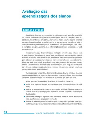 Avaliação das
                                          aprendizagens dos alunos


                                           Ensinar e avaliar

                                               A avaliação deve ser um processo formativo contínuo, que não necessita
                                          da criação de novas situações de aprendizagem, distintas das praticadas no
                                          cotidiano. Levando isso em conta, oferecemos neste volume alguns critérios
                                          para você poder analisar e avaliar melhor o que se passa na sala de aula: o
                                          avanço das crianças em relação às expectativas de aprendizagem, bem como
                                          a atenção a seu planejamento e às intervenções didáticas utilizadas por você
                                          em sua rotina.

                                               Apresentamos aqui dois modelos de avaliação: um deles está voltado para
                                          a aprendizagem dos alunos; o outro, para a análise do planejamento e das si-
                                          tuações de ensino. Vale destacar que, embora se articulem, ensino e aprendiza-
                                          gem são dois processos diferentes que merecem ser olhados separadamente.
                                          Claro que você deve reunir as análises – da aprendizagem dos alunos e de seu
                                          ensino – e estabelecer relações entre as informações. Sua pergunta-chave deve
                                          ser: Em que medida meu planejamento e minhas intervenções criaram condições
                                          para que os alunos aprendessem?

                                                Vamos começar pela análise do ensino. O sucesso de uma atividade depende
                                          de diversas variáveis: da organização dos alunos, do que você fala, dos materiais
                                          utilizados e até mesmo de sua maneira de explicar o que deve ser feito.

                                              Nesta proposta de avaliação de ensino, a intenção é que você:
                                             	 avalie se a organização dos alunos favoreceu o desenvolvimento da ati­ i­       v
                                               dade;
                                             	 analise se a organização do espaço no qual a atividade foi desenvolvida (a
                                               sala de aula ou outro espaço no interior da escola) favoreceu o desenrolar
                                               da atividade;
                                             	 observe se conseguiu organizar todo o material antes de iniciar a atividade
                                               e se isso favoreceu seu desenvolvimento;
                                             	 analise se a explicação inicial foi suficiente, ou seja, se o que você falou foi o
                                               bastante para que os alunos compreendessem o que fariam durante a atividade;




     22                                                      Guia de Planejamento e Orientações didáticas - 2 a série




guia_planej_orient_2aSerie_vol1.indd 22                                                                                             2009-10-27 09:32
 