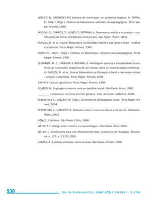 LERNER, D., SADOVSKY, P O sistema de numeração: um problema didático. In: PARRA,
                                                                 .
                                                C., SAIZ, I. (Orgs.). Didática da Matemática: reflexões psicopedagógicas. Porto Ale-
                                                gre: Artmed, 1996.

                                           MAGINA, S., CAMPOS, T., NUNES, T., GITIRANA, V. Repensando adição e subtração – con-
                                                tribuições da Teoria dos Campos Conceituais. São Paulo: Proem, 2001.

                                           PANIZZA, M. et al. Ensinar Matemática na Educação Infantil e nas séries iniciais – análise
                                                e propostas. Porto Alegre: Artmed, 2006.

                                           PARRA, C., SAIZ, I. (Orgs.). Didática da Matemática: reflexões psicopedagógicas. Porto
                                                Alegre: Artmed, 1996.

                                           QUARANTA, M. E., TARASOW, P WOLMAN, S. Abordagens parciais à complexidade do sis-
                                                                     .,
                                                tema de numeração: progresso de um estudo sobre as interpretações numéricas.
                                                In: PANIZZA, M. et al. Ensinar Matemática na Educação Infantil e nas séries iniciais
                                                – análise e propostas. Porto Alegre: Artmed, 2006.

                                           SMITH, F. Leitura significativa. Porto Alegre: Artmed, 1999.

                                           SOARES, M. Linguagem e escola: uma perspectiva social. São Paulo: Ática, 1986.

                                           ________. Letramento: um tema em três gêneros. Belo Horizonte: Autêntica, 1999.

                                           TEBEROSKY, A., GALLART, M. (Orgs.). Contextos de alfabetização inicial. Porto Alegre: Art-
                                                med, 2004.

                                           TEBEROSKY, A., CARDOSO, B. Reflexões sobre o ensino da leitura e da escrita. Petrópolis:
                                                Vozes, 1993.

                                           VON, C. O dinheiro. São Paulo: Callis, 1998.

                                           WEISZ, T. O diálogo entre o ensino e a aprendizagem. São Paulo: Ática, 2000.

                                           WELLS, G. Condiciones para una alfabetización total. Cuadernos de Pedagogía, Barcelo-
                                                na, n. 179, p. 11-15, 1990.

                                           ZABALA, A. A prática educativa: como ensinar. São Paulo: Artmed, 1998.




     230                                                        Guia de Planejamento e Orientações didáticas - 2 a série




guia_planej_orient_2aSerie_vol1.indd 230                                                                                                2009-10-27 09:33
 