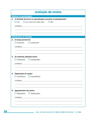 Avaliação do ensino
                      Objetivos de aprendizagem
                      1.	 A atividade favoreceu as aprendizagens previstas no planejamento?
                                 	 sim	      	sim, mas nem todas elas	               	não

                             Justifique___________________________________________________________________________________________________
                             ______________________________________________________________________________________________________________

                             ______________________________________________________________________________________________________________


                      Planejamento da atividade
                      2.	 O tempo previsto foi:
                                 	 suficiente	       	insuficiente

                             Justifique___________________________________________________________________________________________________
                             ______________________________________________________________________________________________________________

                             ______________________________________________________________________________________________________________


                      3.	 Os materiais utilizados foram:
                                 	 adequados	        	inadequados

                             Justifique___________________________________________________________________________________________________
                             ______________________________________________________________________________________________________________

                             ______________________________________________________________________________________________________________


                      4.	 Organização do espaço
                                 	 satisfatória	     	insatisfatória

                             Justifique___________________________________________________________________________________________________
                             ______________________________________________________________________________________________________________

                             ______________________________________________________________________________________________________________


                      5.	 Agrupamentos dos alunos
                                 	 adequados	        	inadequados

                             Justifique___________________________________________________________________________________________________
                             ______________________________________________________________________________________________________________

                             ______________________________________________________________________________________________________________




     24                                                        Guia de Planejamento e Orientações didáticas - 2 a série




guia_planej_orient_2aSerie_vol1.indd 24                                                                                                       2009-10-27 09:32
 