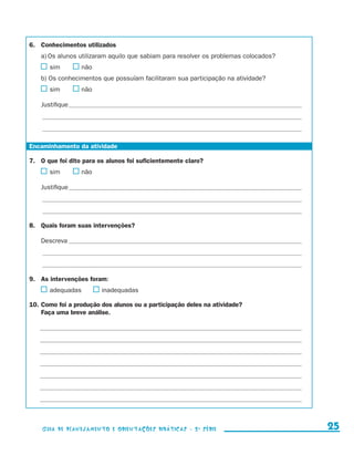 6.	 Conhecimentos utilizados
                    a)	Os alunos utilizaram aquilo que sabiam para resolver os problemas colocados?
                       	 sim	             	não
                    b) Os conhecimentos que possuíam facilitaram sua participação na atividade?
                       	 sim	             	não

                    Justifique___________________________________________________________________________________________________
                    ______________________________________________________________________________________________________________

                    ______________________________________________________________________________________________________________


             Encaminhamento da atividade

             7.	 O que foi dito para os alunos foi suficientemente claro?
                       	 sim	             	não

                    Justifique___________________________________________________________________________________________________
                    ______________________________________________________________________________________________________________

                    ______________________________________________________________________________________________________________


             8.	 Quais foram suas intervenções?

                    Descreva___________________________________________________________________________________________________
                    ______________________________________________________________________________________________________________

                    ______________________________________________________________________________________________________________


             9.	 As intervenções foram:
                       	 adequadas	              	inadequadas

             10.	Como foi a produção dos alunos ou a participação deles na atividade?
             	   Faça uma breve análise.

                   _______________________________________________________________________________________________________________

                   _______________________________________________________________________________________________________________

                   _______________________________________________________________________________________________________________

                   _______________________________________________________________________________________________________________

                   _______________________________________________________________________________________________________________

                   _______________________________________________________________________________________________________________

                   _______________________________________________________________________________________________________________




                     Guia de Planejamento e Orientações didáticas - 2 a série                                                          25


guia_planej_orient_2aSerie_vol1.indd 25                                                                                              2009-10-27 09:32
 