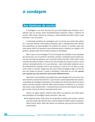 A sondagem


                                           Das hipóteses de escrita
                                               A sondagem é um dos recursos de que você dispõe para conhecer as hi-
                                          póteses que os alunos ainda não-alfabetizados possuem sobre o sistema de
                                          escrita. Além disso, oferece às crianças a oportunidade de refletir sobre o que
                                          escrevem, com sua ajuda.

                                               A realização periódica de sondagens com os alunos que ainda não sabem
                                          ler e escrever fornece informações preciosas para o planejamento das ativida-
                                          des específicas de aprendizagem do sistema de escrita. E contribui para que
                                          você possa definir as parcerias mais eficientes para o trabalho em duplas e em
                                          grupos e propor boas intervenções durante as atividades.

                                               Mas o que é uma sondagem? É uma situação de avaliação numa atividade
                                          de escrita que, em um primeiro momento, envolve a produção escrita pelos alu-
                                          nos de uma lista de palavras, sem consultar fontes escritas. Pode ainda incluir
                                          a escrita de frases simples. Trata-se de uma situação de escrita na qual o aluno
                                          precisa, necessariamente, ler o que escreveu – para você poder observar se es-
                                          tá estabelecendo relações entre o que escreve e o que lê em voz alta, ou seja,
                                          entre a fala e a escrita. Sugerimos que você realize sondagens logo no início do
                                          ano com todos os alunos; e repita a atividade a intervalos de um mês apenas
                                          com aqueles que não estiverem escrevendo alfabeticamente.

                                               Para fazer uma avaliação mais global das aprendizagens de sua turma, con-
                                          vém recorrer a outros instrumentos – que incluem a observação diária dos alunos.
                                          A atividade de sondagem representa uma espécie de retrato das ideias do alu­ o
                                                                                                                       n
                                          sobre a escrita naquele momento. Mas esse processo é dinâmico e, na maioria
                                          das vezes, evolui rapidamente – é possível que uns poucos dias depois da sonda-
                                          gem muitos alunos já tenham avançado ainda mais.

                                              Vamos ver agora alguns critérios para definir as palavras que farão parte
                                          das atividades de sondagem deste semestre. São eles:
                                             	 As palavras devem fazer parte do vocabulário cotidiano dos alunos, mesmo
                                               que eles ainda não tenham tido a oportunidade de refletir sobre a represen-
                                               tação escrita delas. Mas não devem ser palavras cuja escrita eles tenham
                                               memorizado.




     30                                                     Guia de Planejamento e Orientações didáticas - 2 a série




guia_planej_orient_2aSerie_vol1.indd 30                                                                                      2009-10-27 09:32
 