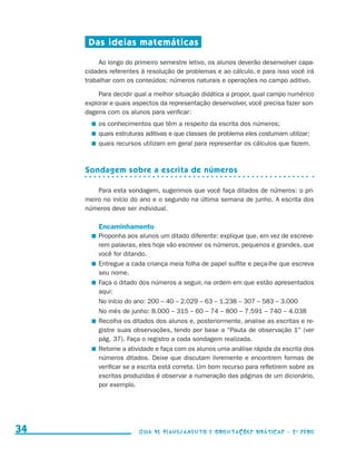 Das ideias matemáticas

                                               Ao longo do primeiro semestre letivo, os alunos deverão desenvolver capa-
                                          cidades referentes à resolução de problemas e ao cálculo, e para isso você irá
                                          trabalhar com os conteúdos: números naturais e operações no campo aditivo.

                                               Para decidir qual a melhor situação didática a propor, qual campo numérico
                                          explorar e quais aspectos da representação desenvolver, você precisa fazer son-
                                          dagens com os alunos para verificar:
                                             	 os conhecimentos que têm a respeito da escrita dos números;
                                             	 quais estruturas aditivas e que classes de problema eles costumam utilizar;
                                                                                                                 ­
                                             	 quais recursos utilizam em geral para representar os cálculos que fazem.



                                          Sondagem sobre a escrita de números

                                              Para esta sondagem, sugerimos que você faça ditados de números: o pri-
                                          meiro no início do ano e o segundo na última semana de junho. A escrita dos
                                          números deve ser individual.

                                              Encaminhamento
                                             	 Proponha aos alunos um ditado diferente: explique que, em vez de escreve-
                                               rem palavras, eles hoje vão escrever os números, pequenos e grandes, que
                                               você for ditando.
                                             	 Entregue a cada criança meia folha de papel sulfite e peça-lhe que escreva
                                               seu nome.
                                             	 Faça o ditado dos números a seguir, na ordem em que estão apresentados
                                               aqui:
                                            	 No início do ano: 200 – 40 – 2.029 – 63 – 1.238 – 307 – 583 – 3.000
                                            	 No mês de junho: 8.000 – 315 – 60 – 74 – 800 – 7.591 – 740 – 4.038
                                             	 Recolha os ditados dos alunos e, posteriormente, analise as escritas e re-
                                               gistre suas observações, tendo por base a “Pauta de observação 1” (ver
                                               pág. 37). Faça o registro a cada sondagem realizada.
                                             	 Retome a atividade e faça com os alunos uma análise rápida da escrita dos
                                               números ditados. Deixe que discutam livremente e encontrem formas de
                                               verificar se a escrita está correta. Um bom recurso para refletirem sobre as
                                               escritas produzidas é observar a numeração das páginas de um dicionário,
                                               por exemplo.




     34                                                     Guia de Planejamento e Orientações didáticas - 2 a série




guia_planej_orient_2aSerie_vol1.indd 34                                                                                       2009-10-27 09:33
 