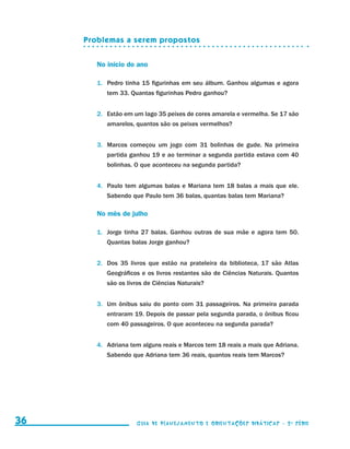 Problemas a serem propostos


                                             No início do ano

                                             1.	 Pedro tinha 15 figurinhas em seu álbum. Ganhou algumas e agora
                                                tem 33. Quantas figurinhas Pedro ganhou?


                                             2.	 Estão em um lago 35 peixes de cores amarela e vermelha. Se 17 são
                                                amarelos, quantos são os peixes vermelhos?


                                             3.	 Marcos começou um jogo com 31 bolinhas de gude. Na primeira
                                                partida ganhou 19 e ao terminar a segunda partida estava com 40
                                                bolinhas. O que aconteceu na segunda partida?


                                             4.	 Paulo tem algumas balas e Mariana tem 18 balas a mais que ele.
                                                Sabendo que Paulo tem 36 balas, quantas balas tem Mariana?

                                             No mês de julho

                                             1.	 Jorge tinha 27 balas. Ganhou outras de sua mãe e agora tem 50.
                                                Quantas balas Jorge ganhou?


                                             2.	 Dos 35 livros que estão na prateleira da biblioteca, 17 são Atlas
                                                Geográficos e os livros restantes são de Ciências Naturais. Quantos
                                                são os livros de Ciências Naturais?


                                             3.	 Um ônibus saiu do ponto com 31 passageiros. Na primeira parada
                                                entraram 19. Depois de passar pela segunda parada, o ônibus ficou
                                                com 40 passageiros. O que aconteceu na segunda parada?


                                             4.	 Adriana tem alguns reais e Marcos tem 18 reais a mais que Adriana.
                                                Sabendo que Adriana tem 36 reais, quantos reais tem Marcos?




     36                                                   Guia de Planejamento e Orientações didáticas - 2 a série




guia_planej_orient_2aSerie_vol1.indd 36                                                                               2009-10-27 09:33
 