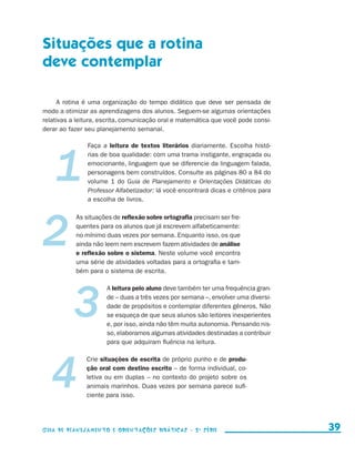 Situações que a rotina
                     deve contemplar

                          A rotina é uma organização do tempo didático que deve ser pensada de
                     modo a otimizar as aprendizagens dos alunos. Seguem-se algumas orientações
                     relativas a leitura, escrita, comunicação oral e matemática que você pode consi-
                     derar ao fazer seu planejamento semanal.




                     1
                                              Faça a leitura de textos literários diariamente. Escolha histó-
                                              rias de boa qualidade: com uma trama instigante, engraçada ou
                                              emocionante, linguagem que se diferencie da linguagem falada,
                                              personagens bem construídos. Consulte as páginas 80 a 84 do
                                              volume 1 do Guia de Planejamento e Orientações Didáticas do
                                              Professor Alfabetizador: lá você encontrará dicas e critérios para
                                              a escolha de livros.




                     2
                                          As situações de reflexão sobre ortografia precisam ser fre-
                                          quentes para os alunos que já escrevem alfabeticamente:
                                          no mínimo duas vezes por semana. Enquanto isso, os que
                                          ainda não leem nem escrevem fazem atividades de análise
                                          e reflexão sobre o sistema. Neste volume você encontra
                                          uma série de atividades voltadas para a ortografia e tam-
                                          bém para o sistema de escrita.




                                          3
                                                     A leitura pelo aluno deve também ter uma frequência gran-
                                                     de – duas a três vezes por semana –, envolver uma diversi-
                                                     dade de propósitos e contemplar diferentes gêneros. Não
                                                     se esqueça de que seus alunos são leitores inexperientes
                                                     e, por isso, ainda não têm muita autonomia. Pensando nis-
                                                     so, elaboramos algumas atividades destinadas a contribuir
                                                     para que adquiram fluência na leitura.




                          4
                                             Crie situações de escrita de próprio punho e de produ-
                                             ção oral com destino escrito – de forma individual, co-
                                             letiva ou em duplas – no contexto do projeto sobre os
                                             animais marinhos. Duas vezes por semana parece sufi-
                                             ciente para isso.




                     Guia de Planejamento e Orientações didáticas - 2 a série                                        39


guia_planej_orient_2aSerie_vol1.indd 39                                                                            2009-10-27 09:33
 