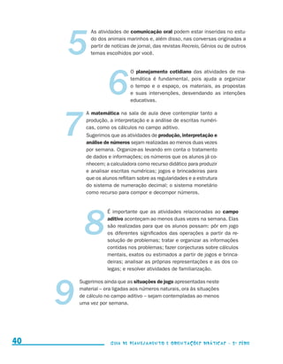 5
                                                As atividades de comunicação oral podem estar inseridas no estu-
                                                do dos animais marinhos e, além disso, nas conversas originadas a
                                                partir de notícias de jornal, das revistas Recreio, Gênios ou de outros
                                                temas escolhidos por você.




                                                       6
                                                                  O planejamento cotidiano das atividades de ma-
                                                                  temática é fundamental, pois ajuda a organizar
                                                                  o tempo e o espaço, os materiais, as propostas
                                                                  e suas intervenções, desvendando as intenções
                                                                  educativas.




                                          7
                                              A matemática na sala de aula deve contemplar tanto a
                                              produção, a interpretação e a análise de escritas numéri-
                                              cas, como os cálculos no campo aditivo.
                                              Sugerimos que as atividades de produção, interpretação e
                                              análise de números sejam realizadas ao menos duas vezes
                                              por semana. Organize-as levando em conta o tratamento
                                              de dados e informações; os números que os alunos já co-
                                              nhecem; a calculadora como recurso didático para produzir
                                              e analisar escritas numéricas; jogos e brincadeiras para
                                              que os alunos reflitam sobre as regularidades e a estrutura
                                              do sistema de numeração decimal; o sistema monetário
                                              como recurso para compor e decompor números.




                                              8
                                                       É importante que as atividades relacionadas ao campo
                                                       aditivo aconteçam ao menos duas vezes na semana. Elas
                                                       são realizadas para que os alunos possam: pôr em jogo
                                                       os diferentes significados das operações a partir da re-
                                                       solução de problemas; tratar e organizar as informações
                                                       contidas nos problemas; fazer conjecturas sobre cálculos
                                                       mentais, exatos ou estimados a partir de jogos e brinca-
                                                       deiras; analisar as próprias representações e as dos co-
                                                       legas; e resolver atividades de familiarização.




                                   9
                                          Sugerimos ainda que as situações de jogo apresentadas neste
                                          material – ora ligadas aos números naturais, ora às situações
                                          de cálculo no campo aditivo – sejam contempladas ao menos
                                          uma vez por semana.




     40                                                  Guia de Planejamento e Orientações didáticas - 2 a série




guia_planej_orient_2aSerie_vol1.indd 40                                                                                   2009-10-27 09:33
 