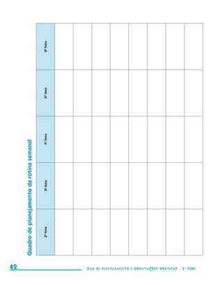 6a feira
                                                               5a feira
                                                               4a feira
                    Quadro de planejamento da rotina semanal

                                                               3a feira
                                                               2a feira




     42                                                                   Guia de Planejamento e Orientações didáticas - 2 a série




guia_planej_orient_2aSerie_vol1.indd 42                                                                                              2009-10-27 09:33
 