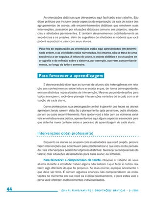 As orientações didáticas que oferecemos aqui facilitarão seu trabalho. São
                                          dicas práticas que incluem desde aspectos da organização da sala de aula e dos
                                          agrupamentos de alunos, até encaminhamentos didáticos que envolvem suas
                                          intervenções, passando por situações didáticas comuns aos projetos, sequên-
                                          cias e atividades permanentes. E também desenvolvemos detalhadamente as
                                          sequências e os projetos, além de sugestões de atividades e modelos que você
                                          poderá reproduzir e usar com seus alunos.

                                           Para fins de organização, as orientações estão aqui apresentadas em determi-
                                           nada ordem, e as atividades estão numeradas. No entanto, não se trata de uma
                                           sequência a ser seguida. A leitura do aluno, o projeto didático e as situações de
                                           ortografia e de reflexão sobre o sistema, por exemplo, ocorrem, concomitante-
                                           mente, ao longo de todo o semestre.


                                           Para favorecer a aprendizagem

                                               É desnecessário dizer que as turmas de alunos são heterogêneas em rela-
                                          ção aos conhecimentos sobre leitura e escrita e que, de forma correspondente,
                                          existem distintas necessidades de intervenção. Mesmo propondo desafios para
                                          todos avançarem, você deve planejar intervenções variadas de acordo com a si-
                                          tuação de cada aluno.

                                               Como professor(a), sua preocupação central é garantir que todos os alunos
                                          aprendam; tendo isso em vista, faz o planejamento, opta por uma ou outra atividade,
                                          por um ou outro encaminhamento. Para ajudar você a lidar com as inúmeras variá-
                                          veis envolvidas nessa prática, apresentamos aqui alguns aspectos essenciais para
                                          que obtenha maior controle sobre o processo de aprendizagem de cada aluno.


                                          Intervenções do(a) professor(a)

                                               Enquanto os alunos se ocupam com as atividades que você propôs, procure
                                          fazer intervenções que contribuam para problematizar o que eles estão pensan-
                                          do. Tais intervenções podem ter objetivos distintos: favorecer a compreensão da
                                          tarefa; criar situações desafiadoras para cada aluno; ou informar.

                                              Para favorecer a compreensão da tarefa. Observe o trabalho de seus
                                          alunos durante a atividade: talvez alguns não saibam o que fazer e outros rea-
                                          lizem algo diferente do que foi proposto. Se isso ocorrer, explique novamente o
                                          que deve ser feito. É comum algumas crianças não compreenderem as orien-
                                          tações no momento em que você as explica coletivamente, e para estas vale a
                                          pena você oferecer esclarecimentos individualizados.


     44                                                      Guia de Planejamento e Orientações didáticas - 2 a série




guia_planej_orient_2aSerie_vol1.indd 44                                                                                         2009-10-27 09:33
 