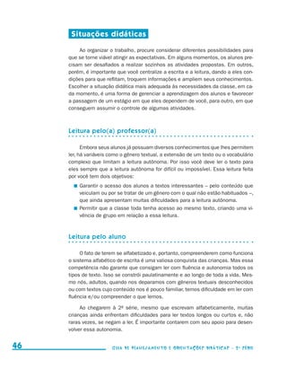Situações didáticas

                                              Ao organizar o trabalho, procure considerar diferentes possibilidades para
                                          que se torne viável atingir as expectativas. Em alguns momentos, os alunos pre-
                                          cisam ser desafiados a realizar sozinhos as atividades propostas. Em outros,
                                          porém, é importante que você centralize a escrita e a leitura, dando a eles con-
                                          dições para que reflitam, troquem informações e ampliem seus conhecimentos.
                                          Escolher a situação didática mais adequada às necessidades da classe, em ca-
                                          da momento, é uma forma de gerenciar a aprendizagem dos alunos e favorecer
                                          a passagem de um estágio em que eles dependem de você, para outro, em que
                                          conseguem assumir o controle de algumas atividades.



                                          Leitura pelo(a) professor(a)

                                                Embora seus alunos já possuam diversos conhecimentos que lhes permitem
                                          ler, há variáveis como o gênero textual, a extensão de um texto ou o vocabulário
                                          complexo que limitam a leitura autônoma. Por isso você deve ler o texto para
                                          eles sempre que a leitura autônoma for difícil ou impossível. Essa leitura feita
                                          por você tem dois objetivos:
                                             	 Garantir o acesso dos alunos a textos interessantes – pelo conteúdo que
                                               veiculam ou por se tratar de um gênero com o qual não estão habituados –,
                                               que ainda apresentam muitas dificuldades para a leitura autônoma.
                                             	 Permitir que a classe toda tenha acesso ao mesmo texto, criando uma vi-
                                               vência de grupo em relação a essa leitura.



                                          Leitura pelo aluno

                                               O fato de terem se alfabetizado e, portanto, compreenderem como funciona
                                          o sistema alfabético de escrita é uma valiosa conquista das crianças. Mas essa
                                          competência não garante que consigam ler com fluência e autonomia todos os
                                          tipos de texto. Isso se constrói paulatinamente e ao longo de toda a vida. Mes-
                                          mo nós, adultos, quando nos deparamos com gêneros textuais desconhecidos
                                          ou com textos cujo conteúdo nos é pouco familiar, temos dificuldade em ler com
                                          fluência e/ou compreender o que lemos.

                                               Ao chegarem à 2a série, mesmo que escrevam alfabeticamente, muitas
                                          crianças ainda enfrentam dificuldades para ler textos longos ou curtos e, não
                                          raras vezes, se negam a ler. É importante contarem com seu apoio para desen-
                                          volver essa autonomia.


     46                                                     Guia de Planejamento e Orientações didáticas - 2 a série




guia_planej_orient_2aSerie_vol1.indd 46                                                                                      2009-10-27 09:33
 