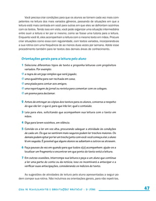 Você precisa criar condições para que os alunos se tornem cada vez mais com-
                     petentes na leitura dos mais variados gêneros, passando de situações em que a
                     leitura está mais centrada em você para outras em que eles se defrontam sozinhos
                     com os textos. Tendo isso em vista, você pode organizar uma situação intermediária
                     entre ouvir a leitura e ler por si mesmo, como se fosse uma tutoria para a leitura.
                     Enquanto você lê, eles acompanham a leitura com o mesmo texto em mãos. Procure
                     criar situações como essa com regularidade, com textos variados, incorporando-as
                     a sua rotina com uma frequência de ao menos duas vezes por semana. Adote esse
                     procedimento também para ler textos das demais áreas de conhecimento.


                         Orientações gerais para a leitura pelo aluno
                         1	 Selecione diferentes tipos de texto e proponha leituras com propósitos
                            variados. Por exemplo:
                         j	a regra de um jogo simples que será jogado;
                         j	uma quadrinha para ser recitada em casa;
                         j	uma piada para contar aos amigos;
                         j	uma reportagem de jornal ou revista para comentar com os colegas;
                         j	um poema para declamar.


                         2	 Antes de entregar as cópias dos textos para os alunos, converse a respeito
                            do que vão ler: o que é; para que irão ler; qual o conteúdo.

                         3	 Leia para eles, solicitando que acompanhem sua leitura com o texto em
                            mãos.

                         4	 Diga para lerem sozinhos, em silêncio.

                         5	 Convide-os a ler em voz alta, procurando adequar a atividade às condições
                            de cada um. Os que se sentirem mais seguros podem ler trechos maiores. Os
                            demais podem optar por ler um trecho junto com você: você começa a ler, o aluno
                            lê em seguida. É possível que alguns alunos se adiantem e outros se atrasem.

                         6	 Faça pausas de vez em quando para que todos o(a) acompanhem: ajude-os a
                            localizar um fragmento e encontrar em que ponto do texto está a leitura.

                         7	 Em outras ocasiões, interrompa sua leitura e peça a um aluno que continue
                            a ler uma parte do conto ou da notícia; isso os incentivará a antecipar e a
                            verificar suas antecipações, considerando os indícios do texto.

                         As sugestões de atividades de leitura pelo aluno apresentadas a seguir po-
                     dem compor sua rotina. Não incluímos as orientações gerais, para não repeti-las.


                     Guia de Planejamento e Orientações didáticas - 2 a série                                   47


guia_planej_orient_2aSerie_vol1.indd 47                                                                       2009-10-27 09:33
 