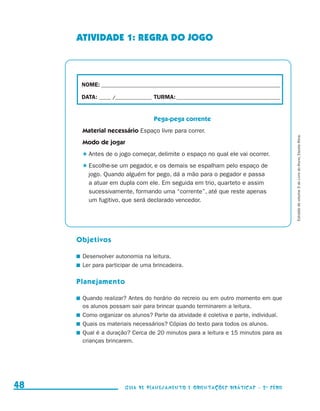 ATIVIDADE 1: REGRA DO JOGO



                                           NOME:___________________________________________________________________________

                                           DATA: _____ /_______________	TURMA:____________________________________________


                                                                        Pega-pega corrente
                                           Material necessário Espaço livre para correr.




                                                                                                                                 Extraído do volume 3 do Livro do Aluno, Escola Ativa.
                                           Modo de jogar
                                             	Antes de o jogo começar, delimite o espaço no qual ele vai ocorrer.
                                             	Escolhe-se um pegador, e os demais se espalham pelo espaço de
                                              jogo. Quando alguém for pego, dá a mão para o pegador e passa
                                              a atuar em dupla com ele. Em seguida em trio, quarteto e assim
                                              sucessivamente, formando uma “corrente”, até que reste apenas
                                              um fugitivo, que será declarado vencedor.




                                          Objetivos

                                          	 Desenvolver autonomia na leitura.
                                          	 Ler para participar de uma brincadeira.

                                          Planejamento

                                          	 Quando realizar? Antes do horário do recreio ou em outro momento em que
                                            os alunos possam sair para brincar quando terminarem a leitura.
                                          	 Como organizar os alunos? Parte da atividade é coletiva e parte, individual.
                                          	 Quais os materiais necessários? Cópias do texto para todos os alunos.
                                          	 Qual é a duração? Cerca de 20 minutos para a leitura e 15 minutos para as
                                            crianças brincarem.




     48                                                     Guia de Planejamento e Orientações didáticas - 2 a série




guia_planej_orient_2aSerie_vol1.indd 48                                                                                       2009-10-27 09:33
 
