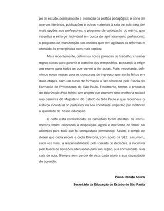 po de estudo, planejamento e avaliação da prática pedagógica; o envio de
                                         acervos literários, publicações e outros materiais à sala de aula para dar
                                         mais opções aos professores; o programa de valorização do mérito, que
                                         incentiva o esforço individual em busca do aprimoramento profissional;
                                         o programa de manutenção das escolas que tem agilizado as reformas e
                                         atendido às emergências com mais rapidez.

                                              Mais recentemente, definimos novas jornadas de trabalho, criamos
                                         regras claras para garantir o trabalho dos temporários, passando a exigir
                                         um exame para todos os que vierem a dar aulas. Mais importante, defi-
                                         nimos novas regras para os concursos de ingresso, que serão feitos em
                                         duas etapas, com um curso de formação a ser oferecido pela Escola de
                                         Formação de Professores de São Paulo. Finalmente, temos a proposta
                                         de Valorização Pelo Mérito, um projeto que promove uma melhoria radical
                                         nas carreiras do Magistério do Estado de São Paulo e que reconhece o
                                         esforço individual do professor no seu constante empenho por melhorar
                                         a qualidade de nossa educação.

                                              O norte está estabelecido, os caminhos foram abertos, os instru-
                                         mentos foram colocados à disposição. Agora é momento de firmar os
                                         alicerces para tudo que foi conquistado permaneça. Assim, é tempo de
                                         deixar que cada escola e cada Diretoria, com apoio da SEE, assumam,
                                         cada vez mais, a responsabilidade pela tomada de decisões, a iniciativa
                                         pela busca de soluções adequadas para sua região, sua comunidade, sua
                                         sala de aula. Sempre sem perder de vista cada aluno e sua capacidade
                                         de aprender.



                                                                                              Paulo Renato Souza

                                                                 Secretário da Educação do Estado de São Paulo




guia_planej_orient_2aSerie_vol1.indd 4                                                                                2009-10-27 09:32
 