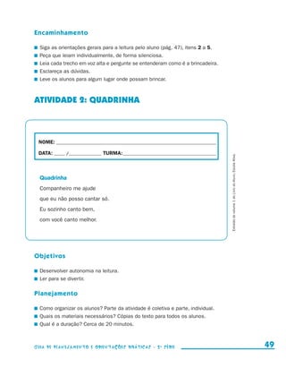 Encaminhamento

                       	 Siga as orientações gerais para a leitura pelo aluno (pág. 47), itens 2 a 5.
                       	 Peça que leiam individualmente, de forma silenciosa.
                       	 Leia cada trecho em voz alta e pergunte se entenderam como é a brincadeira.
                       	 Esclareça as dúvidas.
                       	 Leve os alunos para algum lugar onde possam brincar.



                     ATIVIDADE 2: QUADRINHA



                        NOME:___________________________________________________________________________

                        DATA: _____ /_______________	TURMA:____________________________________________




                                                                                                           Extraído do volume 1 do Livro do Aluno, Escola Ativa.
                         Quadrinha
                         Companheiro me ajude
                         que eu não posso cantar só.
                         Eu sozinho canto bem,
                         com você canto melhor.




                     Objetivos

                       	 Desenvolver autonomia na leitura.
                       	 Ler para se divertir.

                     Planejamento

                       	 Como organizar os alunos? Parte da atividade é coletiva e parte, individual.
                       	 Quais os materiais necessários? Cópias do texto para todos os alunos.
                       	 Qual é a duração? Cerca de 20 minutos.



                     Guia de Planejamento e Orientações didáticas - 2 a série                                                                                        49


guia_planej_orient_2aSerie_vol1.indd 49                                                                                                                            2009-10-27 09:33
 
