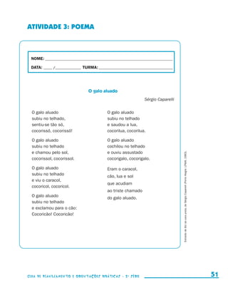 ATIVIDADE 3: POEMA



                        NOME:___________________________________________________________________________

                        DATA: _____ /_______________	TURMA:____________________________________________




                                                        O galo aluado
                                                                                        Sérgio Caparelli

                         O galo aluado                             O galo aluado
                         subiu no telhado,                         subiu no telhado
                         sentiu-se tão só,                         e saudou a lua,
                         cocorissó, cocorissó!                     cocorilua, cocorilua.

                         O galo aluado                             O galo aluado
                         subiu no telhado                          cochilou no telhado
                         e chamou pelo sol,                        e ouviu assustado




                                                                                                           Extraído de Boi da cara preta, de Sérgio Caparelli (Porto Alegre: LPM, 1983).
                         cocorissol, cocorissol.                   cocorigalo, cocorigalo.

                         O galo aluado                             Eram o caracol,
                         subiu no telhado                          cão, lua e sol
                         e viu o caracol,
                                                                   que acudiam
                         cocoricol, cocoricol.
                                                                   ao triste chamado
                         O galo aluado                             do galo aluado.
                         subiu no telhado
                         e exclamou para o cão:
                         Cocoricão! Cocoricão!




                     Guia de Planejamento e Orientações didáticas - 2 a série                                                                                                                 51


guia_planej_orient_2aSerie_vol1.indd 51                                                                                                                                                     2009-10-27 09:33
 