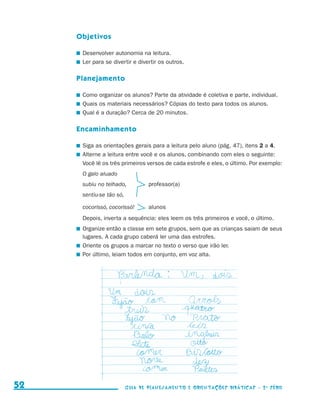 Objetivos

                                          	 Desenvolver autonomia na leitura.
                                          	 Ler para se divertir e divertir os outros.

                                          Planejamento

                                          	 Como organizar os alunos? Parte da atividade é coletiva e parte, individual.
                                          	 Quais os materiais necessários? Cópias do texto para todos os alunos.
                                          	 Qual é a duração? Cerca de 20 minutos.

                                          Encaminhamento

                                          	 Siga as orientações gerais para a leitura pelo aluno (pág. 47), itens 2 a 4.
                                          	 Alterne a leitura entre você e os alunos, combinando com eles o seguinte:
                                            Você lê os três primeiros versos de cada estrofe e eles, o último. Por exemplo:
                                           O galo aluado
                                           subiu no telhado,	          professor(a)
                                           sentiu-se tão só,

                                           cocorissó, cocorissó! 	     alunos
                                           Depois, inverta a sequência: eles leem os três primeiros e você, o último.
                                          	 Organize então a classe em sete grupos, sem que as crianças saiam de seus
                                            lugares. A cada grupo caberá ler uma das estrofes.
                                          	 Oriente os grupos a marcar no texto o verso que irão ler.
                                          	 Por último, leiam todos em conjunto, em voz alta.




     52                                                        Guia de Planejamento e Orientações didáticas - 2 a série




guia_planej_orient_2aSerie_vol1.indd 52                                                                                       2009-10-27 09:33
 