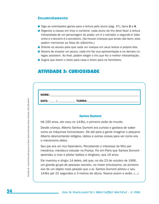 Encaminhamento

                                                                                                                               	 Siga as orientações gerais para a leitura pelo aluno (pág. 47), itens 2 a 4.
                                                                                                                               	 Organize a classe em trios e combine: cada aluno do trio deve fazer a leitura
                                                                                                                                 interpretada de um personagem da piada: um é o narrador, o segundo é João-
                                                                                                                                 zinho e o terceiro é o sorveteiro. (Se houver crianças que ainda não leem, elas
                                                                                                                                 podem memorizar as falas do Joãozinho.)
                                                                                                                               	 Oriente os alunos para que cada um marque em seus textos a própria fala.
                                                                                                                               	 Depois de ensaiar um pouco, cada trio faz sua apresentação e os demais co-
                                                                                                                                 legas assistem. Ao final, podem eleger o trio que fez a melhor interpretação.
                                                                                                                               	 Sugira que levem o texto para casa e leiam para os familiares.



                                                                                                                               ATIVIDADE 5: CURIOSIDADE



                                                                                                                                NOME:___________________________________________________________________________
                               Extraído de recreionline.abril.ig.com.br/fique_dentro/diversao/artes/conteudo_181139.shtml.




                                                                                                                                DATA: _____ /_______________	TURMA:____________________________________________




                                                                                                                                                               Santos Dumont
                                                                                                                                Há 100 anos, ele voou no 14-Bis, o primeiro avião do mundo.
                                                                                                                                Desde criança, Alberto Santos Dumont era curioso e gostava de saber
                                                                                                                                como as máquinas funcionavam. Dá até para a gente imaginar o pequeno
                                                                                                                                Alberto desmontando relógios, rádios e outras coisas para ver como era
                                                                                                                                o mecanismo deles.
                                                                                                                                Seu pai era um rico fazendeiro. Percebendo o interesse do filho por
                                                                                                                                mecânica, mandou-o estudar na França. Foi em Paris que Santos Dumont
                                                                                                                                aprendeu a criar e pilotar balões e dirigíveis, aos 19 anos.
                                                                                                                                Ele inventou e dirigiu 14 deles, até que, no dia 23 de outubro de 1906,
                                                                                                                                um grande grupo de pessoas assistiu, no maior entusiasmo, ao primeiro
                                                                                                                                voo de um objeto mais pesado que o ar. Santos Dumont pilotou o seu
                                                                                                                                14-Bis por 21 segundos a 3 metros de altura. Nascia assim o avião. (...)




     54                                                                                                                                          Guia de Planejamento e Orientações didáticas - 2 a série




guia_planej_orient_2aSerie_vol1.indd 54                                                                                                                                                                            2009-10-27 09:33
 