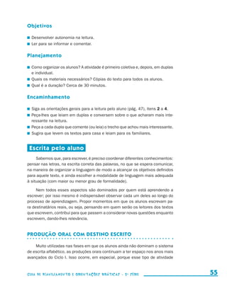 Objetivos

                       	 Desenvolver autonomia na leitura.
                       	 Ler para se informar e comentar.

                     Planejamento

                       	 Como organizar os alunos? A atividade é primeiro coletiva e, depois, em duplas
                         e individual.
                       	 Quais os materiais necessários? Cópias do texto para todos os alunos.
                       	 Qual é a duração? Cerca de 30 minutos.

                     Encaminhamento

                       	 Siga as orientações gerais para a leitura pelo aluno (pág. 47), itens 2 a 4.
                       	 Peça-lhes que leiam em duplas e conversem sobre o que acharam mais inte-
                         ressante na leitura.
                       	 Peça a cada dupla que comente (ou leia) o trecho que achou mais interessante.
                       	 Sugira que levem os textos para casa e leiam para os familiares.


                       Escrita pelo aluno
                          Sabemos que, para escrever, é preciso coordenar diferentes conhecimentos:
                     pensar nas letras, na escrita correta das palavras, no que se espera comunicar,
                     na maneira de organizar a linguagem de modo a alcançar os objetivos definidos
                     para aquele texto, e ainda escolher a modalidade de linguagem mais adequada
                     à situação (com maior ou menor grau de formalidade).

                          Nem todos esses aspectos são dominados por quem está aprendendo a
                     escrever; por isso mesmo é indispensável observar cada um deles ao longo do
                     processo de aprendizagem. Propor momentos em que os alunos escrevam pa-
                     ra destinatários reais, ou seja, pensando em quem serão os leitores dos textos
                     que escrevem, contribui para que passem a considerar novas questões enquanto
                     escrevem, dando-lhes relevância.


                     Produção oral com destino escrito

                         Muito utilizadas nas fases em que os alunos ainda não dominam o sistema
                     de escrita alfabético, as produções orais continuam a ter espaço nos anos mais
                     avançados do Ciclo I. Isso ocorre, em especial, porque esse tipo de atividade



                     Guia de Planejamento e Orientações didáticas - 2 a série                               55


guia_planej_orient_2aSerie_vol1.indd 55                                                                   2009-10-27 09:33
 