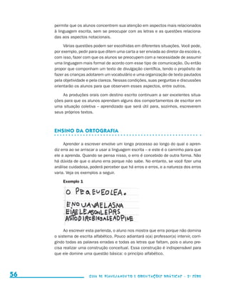 permite que os alunos concentrem sua atenção em aspectos mais relacionados
                                          à linguagem escrita, sem se preocupar com as letras e as questões relaciona-
                                          das aos aspectos notacionais.

                                               Várias questões podem ser escolhidas em diferentes situações. Você pode,
                                          por exemplo, pedir para que ditem uma carta a ser enviada ao diretor da escola e,
                                          com isso, fazer com que os alunos se preocupem com a necessidade de assumir
                                          uma linguagem mais formal de acordo com esse tipo de comunicação. Ou então
                                          propor que componham um texto de divulgação científica, tendo o propósito de
                                          fazer as crianças adotarem um vocabulário e uma organização de texto pautados
                                          pela objetividade e pela clareza. Nessas condições, suas perguntas e discussões
                                          orientarão os alunos para que observem esses aspectos, entre outros.

                                              As produções orais com destino escrito continuam a ser excelentes situa-
                                          ções para que os alunos aprendam alguns dos comportamentos de escritor em
                                          uma situação coletiva – aprendizado que será útil para, sozinhos, escreverem
                                          seus próprios textos.



                                          Ensino da ortografia

                                               Aprender a escrever envolve um longo processo ao longo do qual o apren-
                                          diz erra ao se arriscar a usar a linguagem escrita – e este é o caminho para que
                                          ele a aprenda. Quando se pensa nisso, o erro é concebido de outra forma. Não
                                          há dúvida de que o aluno erra porque não sabe. No entanto, se você fizer uma
                                          análise cuidadosa, poderá perceber que há erros e erros, e a natureza dos erros
                                          varia. Veja os exemplos a seguir.

                                              Exemplo 1




                                               Ao escrever esta parlenda, o aluno nos mostra que erra porque não domina
                                          o sistema de escrita alfabético. Pouco adiantará o(a) professor(a) intervir, corri-
                                          gindo todas as palavras erradas e todas as letras que faltam, pois o aluno pre-
                                          cisa rea­izar uma construção conceitual. Essa construção é indispensável para
                                                  l
                                          que ele domine uma questão básica: o princípio alfabético.




     56                                                      Guia de Planejamento e Orientações didáticas - 2 a série




guia_planej_orient_2aSerie_vol1.indd 56                                                                                         2009-10-27 09:33
 