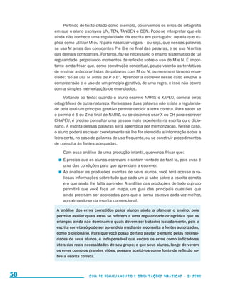 Partindo do texto citado como exemplo, observemos os erros de ortografia
                                          em que o aluno escreveu UN, TEN, TANBEN e CON. Pode-se interpretar que ele
                                          ainda não conhece uma regularidade da escrita em português: aquela que ex-
                                          plica como utilizar M ou N para nasalizar vogais – ou seja, que nessas palavras
                                          se usa M antes das consoantes P e B e no final das palavras, e se usa N antes
                                          das demais consoantes. Portanto, faz-se necessário o ensino sistemático de tal
                                          regularidade, propiciando momentos de reflexão sobre o uso de M e N. É impor-
                                          tante ainda frisar que, como construção conceitual, pouco valerão as tentativas
                                          de ensinar a decorar listas de palavras com M ou N, ou mesmo o famoso enun-
                                          ciado: “só se usa M antes de P e B”. Aprender a escrever nesse caso envolve a
                                          compreensão e o uso de um princípio gerativo, de uma regra, e isso não ocorre
                                          com a simples memorização de enunciados.

                                               Voltando ao texto: quando o aluno escreve NARIS e XAPEU, comete erros
                                          ortográficos de outra natureza. Para essas duas palavras não existe a regularida-
                                          de pela qual um princípio gerativo permite decidir a letra correta. Para saber se
                                          o correto é S ou Z no final de NARIZ, ou se devemos usar X ou CH para escrever
                                          CHAPÉU, é preciso consultar uma pessoa mais experiente na escrita ou o dicio-
                                          nário. A escrita dessas palavras será aprendida por memorização. Nesse caso,
                                          o aluno poderá escrever corretamente se lhe for oferecida a informação sobre a
                                          letra certa, no caso de palavras de uso frequente, ou se construir procedimentos
                                          de consulta às fontes adequadas.

                                              Com essa análise de uma produção infantil, queremos frisar que:
                                             	 É preciso que os alunos escrevam e sintam vontade de fazê-lo, pois essa é
                                               uma das condições para que aprendam a escrever.
                                             	 Ao analisar as produções escritas de seus alunos, você terá acesso a va-
                                               liosas informações sobre tudo que cada um já sabe sobre a escrita correta
                                               e o que ainda lhe falta aprender. A análise das produções de todo o grupo
                                               permitirá que você faça um mapa, um guia das principais questões que
                                               ainda precisam ser abordadas para que a turma escreva cada vez melhor,
                                               aproximando-se da escrita convencional.

                                           A análise dos erros cometidos pelos alunos ajuda a planejar o ensino, pois
                                           permite avaliar quais erros se referem a uma regularidade ortográfica que as
                                           crianças ainda não dominam e quais devem ser tratados isoladamente, pois a
                                           escrita correta só pode ser aprendida mediante a consulta a fontes autorizadas,
                                           como o dicionário. Para que você possa de fato pautar o ensino pelas necessi-
                                           dades de seus alunos, é indispensável que encare os erros como indicadores
                                           úteis das reais necessidades de seu grupo; e que seus alunos, longe de verem
                                           os erros como os grandes vilões, possam aceitá-los como fonte de reflexão so-
                                           bre a escrita correta.



     58                                                      Guia de Planejamento e Orientações didáticas - 2 a série




guia_planej_orient_2aSerie_vol1.indd 58                                                                                       2009-10-27 09:33
 