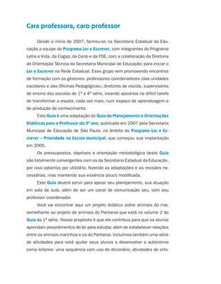 Cara professora, caro professor

                               Desde o início de 2007, formou-se na Secretaria Estadual da Edu-
                     cação a equipe do Programa Ler e Escrever, com integrantes do Programa
                     Letra e Vida, da Cogsp, da Cenp e da FDE, com a colaboração da Diretoria
                     de Orientação Técnica da Secretaria Municipal de Educação, para iniciar o
                     Ler e Escrever na Rede Estadual. Esse grupo vem promovendo encontros
                     de formação com os gestores: professores coordenadores (das unidades
                     escolares e das Oficinas Pedagógicas), diretores de escola, supervisores
                     de ensino das escolas de 1ª a 4ª série, visando apoiá-los na difícil tarefa
                     de transformar a escola, cada vez mais, num espaço de aprendizagem e
                     de produção de conhecimento.
                               Este Guia é uma adaptação do Guia de Planejamento e Orientações
                     Didáticas para o Professor do 2º ano, publicado em 2007 pela Secretaria
                     Municipal de Educação de São Paulo, no âmbito do Programa Ler e Es-
                     crever – Prioridade na Escola Municipal, que começou sua implantação
                     em 2005.
                               Os pressupostos, objetivos e orientação metodológica deste Guia
                     são totalmente convergentes com os da Secretaria Estadual da Educação,
                     por isso optamos por utilizá-lo, fazendo as adaptações e as revisões ne-
                     cessárias, mas mantendo sua essência pouco modificada.
                               Este Guia deverá servir para apoiar seu planejamento, sua atuação
                     em sala de aula, além de ser um canal de comunicação seu, com seu
                     professor coordenador.
                               Você vai encontrar aqui um projeto didático sobre animais do mar,
                     semelhante ao projeto de animais do Pantanal que está no volume 2 do
                     Guia da 1ª série. Nosso propósito é que ele contribua para que os alunos
                     aprendam procedimentos de ler para estudar, além de estabelecer relações
                     entre os animais marinhos e os do Pantanal. Incluímos também uma série
                     de atividades para você ajudar seus alunos a desenvolver a autonomia
                     como leitores: uma sequência com uso do dicionário, atividades de orto-




guia_planej_orient_2aSerie_vol1.indd 5                                                             2009-10-27 09:32
 
