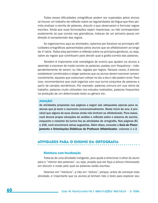 Todas essas dificuldades ortográficas podem ser superadas pelos alunos
                                          se houver um trabalho de reflexão sobre as regularidades da língua que lhes per-
                                          mita analisar a escrita de palavras, discutir o que observaram e formular regras
                                          escritas. Ainda que suas formulações sejam imprecisas, ou não correspondam
                                          exatamente ao que consta nas gramáticas, trata-se de um primeiro passo em
                                          direção à compreensão das regras.

                                              Ao organizarmos aqui as atividades, optamos por focalizar as principais difi-
                                          culdades ortográficas apresentadas pelos alunos que se alfabetizaram ao longo
                                          da 1a série. Todas elas permitem a reflexão sobre os princípios gerativos, ou seja,
                                          sobre as regras que contribuem para decidir qual a grafia correta das palavras.

                                               Também é importante criar estratégias de ensino que ajudem os alunos a
                                          aprender a escrever de modo correto as palavras usadas com frequência – inde-
                                          pendentemente de serem, ou não, regidas por regras. Nesses casos, é preciso
                                          estabelecer combinados e eleger palavras que os alunos devem escrever conven-
                                          cionalmente, aquelas que costumam utilizar no dia a dia e não podem errar. Para
                                          isso, recomendamos que você organize com sua turma conjuntos de palavras a
                                          partir de campos semânticos. Por exemplo: palavras comuns em sua rotina de
                                          trabalho, palavras muito utilizadas nos estudos realizados, palavras frequentes
                                          na produção de um determinado texto ou gênero etc.

                                           Atenção!
                                           As atividades propostas nas páginas a seguir são adequadas apenas para os
                                           alunos que já leem e escrevem convencionalmente. Neste início de ano, é pro-
                                           vável que alguns de seus alunos ainda não tenham se alfabetizado. Para esses,
                                           você deverá propor situações de análise e reflexão sobre o sistema de escrita,
                                           enquanto o restante da turma faz as atividades de ortografia. Nas páginas 81
                                           a 106, você encontrará várias sugestões. Além disso, consulte o Guia de Plane­
                                           jamento e Orientações Didáticas do Professor Alfabetizador, volumes 1 e 2.



                                          Atividades para o ensino da ortografia


                                              Releitura com focalização
                                              Trata-se de uma atividade instigante, pois ajuda a direcionar o olhar do aluno
                                          para o “interior das palavras”, ou seja, propõe que ele faça a leitura interessado
                                          em discutir o modo pelo qual as palavras estão escritas.

                                                Falamos em “releitura”, e não em “leitura”, porque, antes de começar esta
                                          atividade, é importante que os alunos já tenham lido o texto para explorar seu




     60                                                      Guia de Planejamento e Orientações didáticas - 2 a série




guia_planej_orient_2aSerie_vol1.indd 60                                                                                         2009-10-27 09:33
 