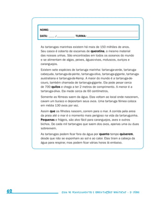 NOME:___________________________________________________________________________

                                          DATA: _____ /_______________	TURMA:____________________________________________


                                          As tartarugas marinhas existem há mais de 150 milhões de anos.
                                          Seu casco é coberto de escamas de queratina, o mesmo material
                                          das nossas unhas. São encontradas em todos os oceanos do mundo
                                          e se alimentam de algas, peixes, águas-vivas, moluscos, ouriços e
                                          caranguejos.
                                          Existem sete espécies de tartaruga marinha: tartaruga-verde, tartaruga-
                                          cabeçuda, tartaruga-de-pente, tartaruga-oliva, tartaruga-gigante, tartaruga-
                                          australiana e tartaruga-de-Kemp. A maior do mundo é a tartaruga-de-
                                          couro, também chamada de tartaruga-gigante. Ela pode pesar cerca
                                          de 700 quilos e chega a ter 2 metros de comprimento. A menor é a
                                          tartaruga-oliva. Ela mede cerca de 60 centímetros.
                                          Somente as fêmeas saem da água. Elas voltam ao local onde nasceram,
                                          cavam um buraco e depositam seus ovos. Uma tartaruga fêmea coloca
                                          em média 130 ovos por vez.
                                          Assim que os filhotes nascem, correm para o mar. A corrida pela areia
                                          da praia até o mar é o momento mais perigoso na vida da tartaruguinha.
                                          Pequenas e frágeis, são alvo fácil para caranguejos, aves e outros
                                          bichos. De cada mil tartarugas que saem dos ovos, apenas uma ou duas
                                          sobrevivem.
                                          As tartarugas podem ficar fora da água por quanto tempo quiserem,
                                          desde que não se exponham ao sol e ao calor. Elas tiram a cabeça da
                                          água para respirar, mas podem ficar várias horas lá embaixo.




     62                                                    Guia de Planejamento e Orientações didáticas - 2 a série




guia_planej_orient_2aSerie_vol1.indd 62                                                                                      2009-10-27 09:33
 