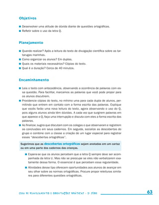 Objetivos

                       	 Desenvolver uma atitude de dúvida diante de questões ortográficas.
                       	 Refletir sobre o uso da letra Q.



                     Planejamento

                       	 Quando realizar? Após a leitura do texto de divulgação científica sobre as tar-
                         tarugas marinhas.
                       	 Como organizar os alunos? Em duplas.
                       	 Quais os materiais necessários? Cópias do texto.
                       	 Qual é a duração? Cerca de 40 minutos.



                     Encaminhamento

                       	 Leia o texto com antecedência, observando a ocorrência de palavras com es-
                         sa questão. Para facilitar, marcamos as palavras que você pode propor para
                         os alunos discutirem.
                       	 Providencie cópias do texto, no mínimo uma para cada dupla de alunos, per-
                         mitindo que entrem em contato com a forma escrita das palavras. Explique
                         que vocês farão uma nova leitura do texto, agora observando o uso do Q,
                         pois alguns alunos ainda têm dúvidas. A cada vez que surgirem palavras em
                         que aparece o Q, faça uma interrupção e discuta com eles a forma escrita das
                         palavras.
                       	 Ao finalizar, sugira que discutam com os colegas o que observaram e registrem
                         as conclusões em seus cadernos. Em seguida, socialize as descobertas do
                         grupo e combine com a classe a criação de um lugar especial para registrar
                         essas “descobertas ortográficas”.

                       Sugerimos que as descobertas ortográficas sejam anotadas em um cartaz
                       ou em uma parte dos cadernos das crianças.

                               	 Espera-se que os alunos percebam que a letra Q sempre deve ser acom-
                                 panhada da letra U. Mas não se preocupe se eles não verbalizarem exa-
                                 tamente dessa forma. O essencial é que percebam essa regularidade.
                               	 Atividades desse tipo oferecem oportunidades aos alunos de avançar em
                                 seu olhar sobre as normas ortográficas. Procure propor releituras simila-
                                 res para diferentes questões ortográficas.




                     Guia de Planejamento e Orientações didáticas - 2 a série                                  63


guia_planej_orient_2aSerie_vol1.indd 63                                                                      2009-10-27 09:33
 