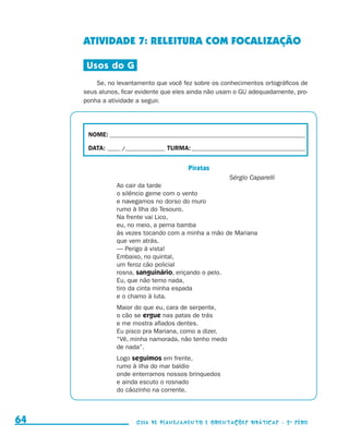 ATIVIDADE 7: RELEITURA COM FOCALIZAÇÃO

                                           Usos do G
                                              Se, no levantamento que você fez sobre os conhecimentos ortográficos de
                                          seus alunos, ficar evidente que eles ainda não usam o GU adequadamente, pro-
                                          ponha a atividade a seguir.




                                           NOME:___________________________________________________________________________

                                           DATA: _____ /_______________	TURMA:____________________________________________


                                                                               Piratas
                                                                                               Sérgio Caparelli
                                                     Ao cair da tarde
                                                     o silêncio geme com o vento
                                                     e navegamos no dorso do muro
                                                     rumo à Ilha do Tesouro.
                                                     Na frente vai Lico,
                                                     eu, no meio, a perna bamba
                                                     às vezes tocando com a minha a mão de Mariana
                                                     que vem atrás.
                                                     — Perigo à vista!
                                                     Embaixo, no quintal,
                                                     um feroz cão policial
                                                     rosna, sanguinário, eriçando o pelo.
                                                     Eu, que não temo nada,
                                                     tiro da cinta minha espada
                                                     e o chamo à luta.
                                                     Maior do que eu, cara de serpente,
                                                     o cão se ergue nas patas de trás
                                                     e me mostra afiados dentes.
                                                     Eu pisco pra Mariana, como a dizer,
                                                     “Vê, minha namorada, não tenho medo
                                                     de nada”.
                                                     Logo seguimos em frente,
                                                     rumo à ilha do mar baldio
                                                     onde enterramos nossos brinquedos
                                                     e ainda escuto o rosnado
                                                     do cãozinho na corrente.



     64                                                     Guia de Planejamento e Orientações didáticas - 2 a série




guia_planej_orient_2aSerie_vol1.indd 64                                                                                       2009-10-27 09:33
 
