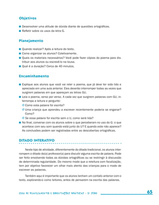 Objetivos

                       	 Desenvolver uma atitude de dúvida diante de questões ortográficas.
                       	 Refletir sobre os usos da letra G.


                     Planejamento

                       	 Quando realizar? Após a leitura do texto.
                       	 Como organizar os alunos? Coletivamente.
                       	 Quais os materiais necessários? Você pode fazer cópias do poema para dis-
                         tribuir aos alunos ou escrevê-lo na lousa.
                       	 Qual é a duração? Cerca de 40 minutos.


                     Encaminhamento

                       	 Explique aos alunos que você vai reler o poema, que já deve ter sido lido e
                         apreciado em uma aula anterior. Eles deverão interromper todas as vezes que
                         surgirem palavras em que apareçam as letras GU.
                       	 Leia o poema, verso por verso. A cada vez que surgirem palavras com GU, in-
                         terrompa a leitura e pergunte:
                         j	Como esta palavra foi escrita?
                         j	Uma criança que aprendeu a escrever recentemente poderia se enganar?
                            Como?
                         j	Se essa palavra for escrita sem o U, como será lida?
                       	 No final, converse com os alunos sobre o que perceberam no uso do G: o que
                         acontece com seu som quando está junto do U? E quando este não aparece?
                         As conclusões podem ser registradas entre as descobertas ortográficas.


                     Ditado interativo

                          Neste tipo de atividade, diferentemente do ditado tradicional, os alunos inter-
                     rompem o ditado do(a) professor(a) para discutir alguma escrita de palavra. Pode
                     ser feito envolvendo todas as dúvidas ortográficas ou se restringir à discussão
                     de determinada regularidade. Do mesmo modo que a releitura com focalização,
                     tem por objetivo favorecer um olhar mais atento das crianças para o modo de
                     escrever as palavras.

                          Também aqui é importante que os alunos tenham um contato anterior com o
                     texto, explorando-o como leitores, antes de pensarem na escrita das palavras.



                     Guia de Planejamento e Orientações didáticas - 2 a série                                 65


guia_planej_orient_2aSerie_vol1.indd 65                                                                     2009-10-27 09:33
 