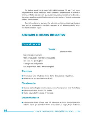 No final da sequência de uso do dicionário (Atividade 28, pág. 114), há ou-
                                          tra proposta de ditado interativo, mas é diferente. Naquele caso, os alunos in-
                                          terrompem todas as vezes em que surgem dúvidas para escrever e, depois de
                                          discutirem as várias possibilidades de escrita, consultam o dicionário para des-
                                          cobrir a forma correta.

                                              Se, no levantamento que você fez sobre os conhecimentos ortográficos de
                                          seus alunos, ficar evidente que ainda não usam M e N adequadamente, propo-
                                          nha as atividades a seguir.



                                          ATIVIDADE 8: DITADO INTERATIVO


                                           Usos do M e N
                                                                              Vampiro
                                                                                             José Paulo Paes
                                            Era uma vez um vampiro
                                            tão bem-educado, mas tão bem-educado
                                            que toda vez que sugava
                                            o sangue de uma pessoa
                                            não esquecia de dizer: “Muito obrigado”.

                                          Objetivos

                                           	 Desenvolver uma atitude de dúvida diante de questões ortográficas.
                                           	 Refletir sobre os usos das letras M e N.

                                          Planejamento

                                           	 Quando realizar? Após uma leitura do poema “Vampiro”, de José Paulo Paes.
                                           	 Como organizar os alunos? Em duplas.
                                           	 Qual é a duração? Cerca de 40 minutos.

                                          Encaminhamento

                                           	 Explique aos alunos que vai ditar um poeminha de horror, já lido numa aula
                                             anterior. Deixe que exponham todas as dúvidas e, a seguir, foque a atenção


     66                                                     Guia de Planejamento e Orientações didáticas - 2 a série




guia_planej_orient_2aSerie_vol1.indd 66                                                                                      2009-10-27 09:33
 