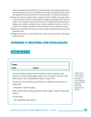 deles na questão do uso de M ou N. Você vai propor esta atividade aos alunos
                         que já escrevem; por isso, as dúvidas devem surgir em relação ao fato de de-
                         finir quando M ou N vêm antes de uma consoante e no final de uma palavra.
                       	 Faça uma leitura do poema todo e depois comece o ditado, verso por verso.
                         A cada vez que os alunos interromperem, pergunte pela palavra que têm dú-
                         vidas e como imaginam que deva ser escrita. É interessante você escrever a
                         palavra que motivou a dúvida, mesmo errada, deixando claro que o som é o
                         mesmo. Em seguida, apresente a forma correta e anote a palavra na lousa.
                       	 Faça assim até ditar todo o poema e ter discutido as palavras com M ou N que
                         aparecem nele.
                       	 Pergunte aos alunos o que observaram e avise que continuarão a discussão
                         posteriormente.



                     ATIVIDADE 9: RELEITURA COM FOCALIZAÇÃO


                       Usos do M e N




                        NOME:___________________________________________________________________________

                        DATA: _____ /_______________	TURMA:____________________________________________


                         Há muito tempo, quando os bichos falavam, mas só ouviam o que                     Trecho de “O
                                                                                                           sapo, a onça
                         queriam, a onça foi beber água e topou com um sapo no caminho. Não                e o pirarucu”,
                         pediu licença, não. Simplesmente atirou o sapo no rio.                            extraído do
                                                                                                           livro Amigos da
                         O sapo caiu com tanta força que acertou na cabeça de um pirarucu. O               Onça, de Ernani
                         sapo disse:                                                                       Ssó (São
                                                                                                           Paulo: Cia.
                         – Desculpa. A onça me jogou.                                                      das Letrinhas,
                                                                                                           2006).
                         Mas o peixão deu um raquetaço com o rabo e jogou o sapo de volta para
                         a terra.
                         A onça disse:
                         – Ué, compadre sapo, voltou?




                     Guia de Planejamento e Orientações didáticas - 2 a série                                           67


guia_planej_orient_2aSerie_vol1.indd 67                                                                               2009-10-27 09:33
 