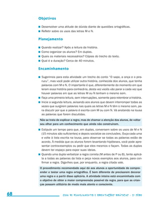 Objetivos

                                          	 Desenvolver uma atitude de dúvida diante de questões ortográficas.
                                          	 Refletir sobre os usos das letras M e N.

                                          Planejamento

                                          	 Quando realizar? Após a leitura da história.
                                          	 Como organizar os alunos? Em duplas.
                                          	 Quais os materiais necessários? Cópias do trecho do texto.
                                          	 Qual é a duração? Cerca de 40 minutos.

                                          Encaminhamento

                                          	 Sugerimos para esta atividade um trecho do conto “O sapo, a onça e o pira-
                                            rucu”, mas você pode utilizar outra história, conhecida dos alunos, que tenha
                                            palavras com M e N. O importante é que, diferentemente do momento em que
                                            leram essa história para conhecê-la, desta vez vocês vão parar a cada vez que
                                            houver palavras em que as letras M ou N tenham o mesmo som.
                                          	 Faça uma primeira leitura, sem interrupções, somente para relembrar a história.
                                          	 Inicie a segunda leitura, avisando aos alunos que devem interromper todas as
                                            vezes que surgirem palavras nas quais as letras M e N têm o mesmo som, pa-
                                            ra discutir por que a palavra é escrita com M ou com N. Vá anotando na lousa
                                            as palavras que forem discutidas.
                                          Não se trata de explicar a regra, mas de chamar a atenção dos alunos, de voltar
                                          seu olhar para um conhecimento que ainda não construíram.
                                          	 Estipule um tempo para que, em duplas, conversem sobre os usos de M e N
                                            (15 minutos são suficientes) e depois socialize as conclusões. Ouça cada uma
                                            e volte à lista escrita na lousa, para observar se todas as palavras estão de
                                            acordo. À medida que os alunos forem levantando hipóteses, você pode apre-
                                            sentar contra-exemplos ou pedir que eles mesmos o façam. Todas as duplas
                                            devem ter espaço para expor suas ideias.
                                          	 Quando uma dupla verbalizar a regra correta (M antes de P ou B), tente aplicá-
                                            la a todas as palavras da lista e peça novos exemplos aos alunos, para con-
                                            firmar a regra. Diga-lhes que, por enquanto, a regra citada vale.
                                          O procedimento recomendado aqui dá aos alunos a oportunidade de compre-
                                          ender e testar uma regra ortográfica. É bem diferente de precisarem decorar
                                          uma regra e a partir disso aplicá-la. A atividade inteira está encaminhada com
                                          o objetivo de obter a maior compreensão possível da regra, para que as crian-
                                          ças possam utilizá-la de modo mais atento e consciente.


     68                                                     Guia de Planejamento e Orientações didáticas - 2 a série




guia_planej_orient_2aSerie_vol1.indd 68                                                                                       2009-10-27 09:33
 