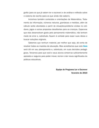 grafia (para os que já sabem ler e escrever) e de análise e reflexão sobre
                                         o sistema de escrita (para os que ainda não sabem).
                                              Incluímos também conteúdos e orientações de Matemática. Trata-
                                         mento da informação, números naturais, grandezas e medidas, além de
                                         cálculo serão abordados a partir de situações-problema vividas no coti-
                                         diano, jogos e outras propostas desafiantes para as crianças. Espera-se
                                         que elas desenvolvam gosto pelo pensamento matemático, não tenham
                                         medo de errar e, sobretudo, fiquem à vontade para expor suas ideias e
                                         buscar soluções originais.
                                              Sabemos que nenhum material, por melhor que seja, dá conta de
                                         resolver todas as mazelas da educação. Mas acreditamos que este Guia
                                         será útil em seu planejamento e, sobretudo, em suas decisões pedagó-
                                         gicas. Torcemos para que você e seus alunos sintam-se suficientemente
                                         apoiados e seguros para poder inovar, recriar e dar novos significados às
                                         práticas educativas.




                                                                              Equipe do Programa Ler e Escrever
                                                                                                fevereiro de 2010




guia_planej_orient_2aSerie_vol1.indd 6                                                                                2009-10-27 09:32
 