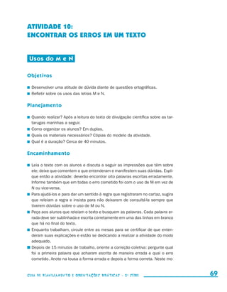 ATIVIDADE 10:
                     ENCONTRAR OS ERROS EM UM TEXTO


                       Usos do M e N

                     Objetivos

                       	 Desenvolver uma atitude de dúvida diante de questões ortográficas.
                       	 Refletir sobre os usos das letras M e N.

                     Planejamento

                       	 Quando realizar? Após a leitura do texto de divulgação científica sobre as tar-
                         tarugas marinhas a seguir.
                       	 Como organizar os alunos? Em duplas.
                       	 Quais os materiais necessários? Cópias do modelo da atividade.
                       	 Qual é a duração? Cerca de 40 minutos.

                     Encaminhamento

                       	 Leia o texto com os alunos e discuta a seguir as impressões que têm sobre
                         ele; deixe que comentem o que entenderam e manifestem suas dúvidas. Expli-
                         que então a atividade: deverão encontrar oito palavras escritas erradamente.
                         Informe também que em todas o erro cometido foi com o uso de M em vez de
                         N ou vice-versa.
                       	 Para ajudá-los e para dar um sentido à regra que registraram no cartaz, sugira
                         que releiam a regra e insista para não deixarem de consultá-la sempre que
                         tiverem dúvidas sobre o uso de M ou N.
                       	 Peça aos alunos que releiam o texto e busquem as palavras. Cada palavra er-
                         rada deve ser sublinhada e escrita corretamente em uma das linhas em branco
                         que há no final do texto.
                       	 Enquanto trabalham, circule entre as mesas para se certificar de que enten-
                         deram suas explicações e estão se dedicando a realizar a atividade do modo
                         adequado.
                       	Depois de 15 minutos de trabalho, oriente a correção coletiva: pergunte qual
                         foi a primeira palavra que acharam escrita de maneira errada e qual o erro
                         cometido. Anote na lousa a forma errada e depois a forma correta. Neste mo-


                     Guia de Planejamento e Orientações didáticas - 2 a série                                69


guia_planej_orient_2aSerie_vol1.indd 69                                                                    2009-10-27 09:33
 