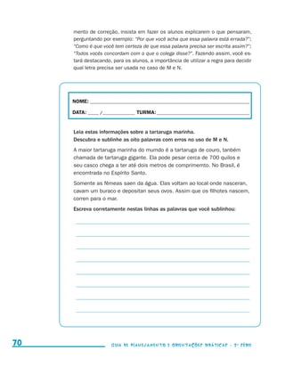 mento de correção, insista em fazer os alunos explicarem o que pensaram,
                                          perguntando por exemplo: “Por que você acha que essa palavra está errada?”;
                                          “Como é que você tem certeza de que essa palavra precisa ser escrita assim?”;
                                          “Todos vocês concordam com o que o colega disse?”. Fazendo assim, você es-
                                          tará destacando, para os alunos, a importância de utilizar a regra para decidir
                                          qual letra precisa ser usada no caso de M e N.




                                          NOME:___________________________________________________________________________

                                          DATA: _____ /_______________	TURMA:____________________________________________


                                          Leia estas informações sobre a tartaruga marinha.
                                          Descubra e sublinhe as oito palavras com erros no uso de M e N.
                                          A maior tartaruga marinha do mumdo é a tartaruga de couro, tanbém
                                          chamada de tartaruga gigante. Ela pode pesar cerca de 700 quilos e
                                          seu casco chega a ter até dois metros de comprimemto. No Brasil, é
                                          encomtrada no Espírito Santo.
                                          Somente as fêmeas saen da água. Elas voltam ao local onde nasceran,
                                          cavam um buraco e depositan seus ovos. Assim que os filhotes nascem,
                                          corren para o mar.
                                          Escreva corretamente nestas linhas as palavras que você sublinhou:

                                          _ __________________________________________________________________

                                          _ __________________________________________________________________

                                          _ __________________________________________________________________

                                          _ __________________________________________________________________

                                          _ __________________________________________________________________

                                          _ __________________________________________________________________

                                          _ __________________________________________________________________

                                          _ __________________________________________________________________




     70                                                    Guia de Planejamento e Orientações didáticas - 2 a série




guia_planej_orient_2aSerie_vol1.indd 70                                                                                      2009-10-27 09:33
 