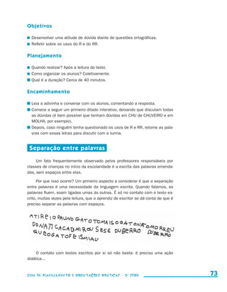 Objetivos

                       	 Desenvolver uma atitude de dúvida diante de questões ortográficas.
                       	 Refletir sobre os usos do R e do RR.

                     Planejamento

                       	 Quando realizar? Após a leitura do texto.
                       	 Como organizar os alunos? Coletivamente.
                       	Qual é a duração? Cerca de 40 minutos.

                     Encaminhamento

                       	Leia a adivinha e converse com os alunos, comentando a resposta.
                       	Comece a seguir um primeiro ditado interativo, deixando que discutam todas
                        as dúvidas (é bem possível que tenham dúvidas em CHU de CHUVEIRO e em
                        MOLHA, por exemplo).
                       	Depois, caso ninguém tenha questionado os usos de R e RR, retome as pala-
                        vras com essas letras para discutir com a turma.


                       Separação entre palavras

                          Um fato frequentemente observado pelos professores responsáveis por
                     classes de crianças no início da escolaridade é a escrita das palavras emenda-
                     das, sem espaços entre elas.

                           Por que isso ocorre? Um primeiro aspecto a considerar é que a separação
                     entre palavras é uma necessidade da linguagem escrita. Quando falamos, as
                     palavras fluem, soam ligadas umas às outras. É só no contato com o texto es-
                     crito, muitas vezes pela leitura, que o aprendiz de escritor se dá conta de que é
                     preciso separar as palavras com espaços.




                           O contato com textos escritos por si só não basta: é preciso uma ação
                     d
                     ­ idática...


                     Guia de Planejamento e Orientações didáticas - 2 a série                              73


guia_planej_orient_2aSerie_vol1.indd 73                                                                  2009-10-27 09:33
 