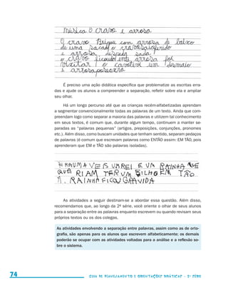 É preciso uma ação didática específica que problematize as escritas erra-
                                          das e ajude os alunos a compreender a separação, refletir sobre ela e ampliar
                                          seu olhar.

                                               Há um longo percurso até que as crianças recém-alfabetizadas aprendam
                                          a segmentar convencionalmente todas as palavras de um texto. Ainda que com-
                                          preendam logo como separar a maioria das palavras e utilizem tal conhecimento
                                          em seus textos, é comum que, durante algum tempo, continuem a manter se-
                                          paradas as “palavras pequenas” (artigos, preposições, conjunções, pronomes
                                          etc.). Além disso, como buscam unidades que tenham sentido, separam pedaços
                                          de palavras (é comum que escrevam palavras como ENTÃO assim: EM TÃO, pois
                                          aprenderam que EM e TÃO são palavras isoladas).




                                               As atividades a seguir destinam-se a abordar essa questão. Além disso,
                                          recomendamos que, ao longo da 2a série, você oriente o olhar de seus alunos
                                          para a separação entre as palavras enquanto escrevem ou quando revisam seus
                                          próprios textos ou os dos colegas.

                                           As atividades envolvendo a separação entre palavras, assim como as de orto-
                                           grafia, são apenas para os alunos que escrevem alfabeticamente; os demais
                                           poderão se ocupar com as atividades voltadas para a análise e a reflexão so-
                                           bre o sistema.




     74                                                     Guia de Planejamento e Orientações didáticas - 2 a série




guia_planej_orient_2aSerie_vol1.indd 74                                                                                   2009-10-27 09:33
 