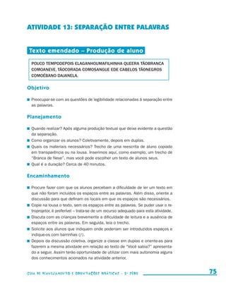 ATIVIDADE 13: SEPARAÇÃO ENTRE PALAVRAS


                       Texto emendado – Produção de aluno

                         POUCO TEMPODEPOIS ELAGANHOUMAFILHINHA QUEERA TÃOBRANCA
                         COMOANEVE, TÃOCORADA COMOSANGUE EDE CABELOS TÃONEGROS
                         COMOÉBANO DAJANELA.

                     Objetivo

                       	 Preocupar-se com as questões de legibilidade relacionadas à separação entre
                         as palavras.

                     Planejamento

                       	 Quando realizar? Após alguma produção textual que deixe evidente a questão
                         da separação.
                       	 Como organizar os alunos? Coletivamente, depois em duplas.
                       	 Quais os materiais necessários? Trecho de uma reescrita de aluno copiado
                         em transparência ou na lousa. Inserimos aqui, como exemplo, um trecho de
                         “Branca de Neve”, mas você pode escolher um texto de alunos seus.
                       	 Qual é a duração? Cerca de 40 minutos.

                     Encaminhamento

                       	 Procure fazer com que os alunos percebam a dificuldade de ler um texto em
                         que não foram incluídos os espaços entre as palavras. Além disso, oriente a
                         discussão para que definam os locais em que os espaços são necessários.
                       	 Copie na lousa o texto, sem os espaços entre as palavras. Se puder usar o re-
                         troprojetor, é preferível – trata-se de um recurso adequado para esta atividade.
                       	 Discuta com as crianças brevemente a dificuldade de leitura e a ausência de
                         espaços entre as palavras. Em seguida, leia o trecho.
                       	 Solicite aos alunos que indiquem onde poderiam ser introduzidos espaços e
                         indique-os com barrinhas (/).
                       	 Depois da discussão coletiva, organize a classe em duplas e oriente-as para
                         fazerem a mesma atividade em relação ao texto de “Você sabia?” apresenta-
                         do a seguir. Assim terão oportunidade de utilizar com mais autonomia alguns
                         dos conhecimentos acionados na atividade anterior.


                     Guia de Planejamento e Orientações didáticas - 2 a série                                 75


guia_planej_orient_2aSerie_vol1.indd 75                                                                     2009-10-27 09:33
 