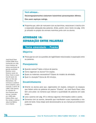 Você sabiaque...
                                           Oscaranguejosmachos costumam lutarentresi paraconquistar afêmea.
                                           Eles usam aspinças nabriga.


                                          	 Proponha que, além de marcarem com as barrinhas, reescrevam o trecho com
                                            a separação adequada das palavras. Antes, porém, leia o texto (na pág. 143)
                                            já utilizado no projeto de animais marinhos junto com os alunos.



                                          ATIVIDADE 14:
                                          SEPARAÇÃO ENTRE PALAVRAS

                                           Texto emendado – Poema
                                          Objetivo

                                          	 Preocupar-se com as questões de legibilidade relacionadas à separação entre
         José Paulo Paes                    as palavras.
         (1926-1998) ficou
         conhecido em vida
         como tradutor de
                                          Planejamento
         vários escritores de
         grande qualidade                 	 Quando realizar? Após a leitura do poema.
         literária, como                  	 Como organizar os alunos? Em duplas.
         Dickens (autor de
         Oliver Twist) e Lewis            	 Quais os materiais necessários? Cópias do modelo da atividade.
         Carroll (autor de                	 Qual é a duração? Cerca de 40 minutos.
         Alice no País das
         Maravilhas). Só
         começou a publicar               Encaminhamento
         obras próprias, para
         crianças, a partir de            	 Oriente os alunos para que, organizados em duplas, coloquem os espaços
         1984. Este poema
                                            que faltam entre as palavras do poema “Chatice”, de José Paulo Paes; eles
         foi retirado do
         livro Poemas para                  têm uma pista: os números que indicam a quantidade de palavras em cada
         brincar, lançado                   verso.
         em 1990 pela                     	 Leia o poema (ver pág. 97) e ofereça algumas informações sobre o poeta.
         Editora Ática, que
         lhe rendeu o prêmio              	 Converse com os alunos, deixando que manifestem suas impressões a res-
         Jabuti de Melhor                   peito do texto. Essa etapa será desnecessária se as crianças já conhecerem
         Livro Infantil.                    o poema.




     76                                                    Guia de Planejamento e Orientações didáticas - 2 a série




guia_planej_orient_2aSerie_vol1.indd 76                                                                                   2009-10-27 09:33
 