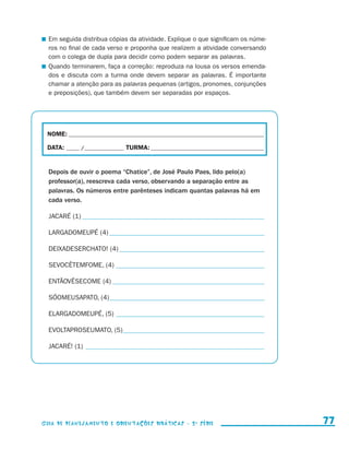 Em seguida distribua cópias da atividade. Explique o que significam os núme-
                         ros no final de cada verso e proponha que realizem a atividade conversando
                         com o colega de dupla para decidir como podem separar as palavras.
                       	 Quando terminarem, faça a correção: reproduza na lousa os versos emenda-
                         dos e discuta com a turma onde devem separar as palavras. É importante
                         chamar a atenção para as palavras pequenas (artigos, pronomes, conjunções
                         e preposições), que também devem ser separadas por espaços.




                        NOME:___________________________________________________________________________

                        DATA: _____ /_______________	TURMA:____________________________________________


                         Depois de ouvir o poema “Chatice”, de José Paulo Paes, lido pelo(a)
                         professor(a), reescreva cada verso, observando a separação entre as
                         palavras. Os números entre parênteses indicam quantas palavras há em
                         cada verso.

                         JACARÉ (1)_______________________________________________________

                         LARGADOMEUPÉ (4)_______________________________________________

                         DEIXADESERCHATO! (4)____________________________________________

                         SEVOCÊTEMFOME, (4)_____________________________________________

                         ENTÃOVÊSECOME (4)______________________________________________

                         SÓOMEUSAPATO, (4)_ _____________________________________________
                                          _

                         ELARGADOMEUPÉ, (5)_____________________________________________

                         EVOLTAPROSEUMATO, (5)_ _________________________________________
                                              _

                         JACARÉ! (1)_ _____________________________________________________




                     Guia de Planejamento e Orientações didáticas - 2 a série                                77


guia_planej_orient_2aSerie_vol1.indd 77                                                                    2009-10-27 09:33
 