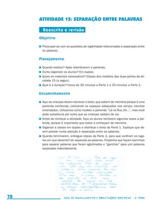 ATIVIDADE 15: Separação entre palavras

                                           Reescrita e revisão
                                          Objetivo

                                          	 Preocupar-se com as questões de legibilidade relacionadas à separação entre
                                            as palavras.

                                          Planejamento

                                          	 Quando realizar? Após relembrarem a parlenda.
                                          	 Como organizar os alunos? Em duplas.
                                          	 Quais os materiais necessários? Cópias dos modelos das duas partes da ati-
                                            vidade 15 (a seguir).
                                          	 Qual é a duração? Cerca de 30 minutos a Parte 1 e 20 minutos a Parte 2.

                                          Encaminhamento

                                          	 Aqui as crianças devem escrever o texto, que sabem de memória porque é uma
                                            parlenda conhecida, colocando os espaços adequados nos versos, escritos
                                            emendados. Utilizamos como modelo a parlenda “Lá na Rua 24...”, mas você
                                            pode substituí-la por outra que as crianças saibam de cor.
                                          	 Antes de começar a atividade, faça os alunos recitarem algumas vezes a par-
                                            lenda, porque é importante que todos a conheçam de memória.
                                          	 Organize a classe em duplas e distribua o texto da Parte 1. Explique que de-
                                            vem prestar muita atenção à separação entre as palavras.
                                          	 Quando terminarem, entregue cópias da Parte 2, para que confiram os luga-
                                            res em que deveriam ter separado as palavras. Proponha que façam barrinhas
                                            para separar palavras que foram aglutinadas e “ganchos” para unir palavras
                                            separadas indevidamente.




     78                                                    Guia de Planejamento e Orientações didáticas - 2 a série




guia_planej_orient_2aSerie_vol1.indd 78                                                                                    2009-10-27 09:33
 