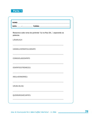 Parte 1



                        NOME:___________________________________________________________________________

                        DATA: _____ /_______________	TURMA:____________________________________________


                         Reescreva cada verso da parlenda “Lá na Rua 24...”, separando as
                         palavras.

                         LÁNARUA24

                         _________________________________________________________

                         UMAMULHERMATOUUMSAPO

                         _________________________________________________________

                         COMASOLADOSAPATO

                         _________________________________________________________

                         OSAPATOESTREMECEU

                         _________________________________________________________

                         AMULHERMORREU

                         _________________________________________________________

                         URUBU-BU-BU

                         _________________________________________________________

                         QUEMNÃOSAIÉUMTATU
                         _________________________________________________________




                     Guia de Planejamento e Orientações didáticas - 2 a série                                79


guia_planej_orient_2aSerie_vol1.indd 79                                                                    2009-10-27 09:33
 