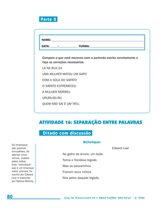 Parte 2



                                          NOME:___________________________________________________________________________

                                          DATA: _____ /_______________	TURMA:____________________________________________


                                           Compare o que você escreveu com a parlenda escrita corretamente e
                                           faça as correções necessárias.
                                           LÁ NA RUA 24
                                           UMA MULHER MATOU UM SAPO
                                           COM A SOLA DO SAPATO
                                           O SAPATO ESTREMECEU
                                           A MULHER MORREU
                                           URUBU-BU-BU
                                           QUEM NÃO SAI É UM TATU.




                                          ATIVIDADE 16: Separação entre palavras

                                           Ditado com discussão
                                                                          Bicholiques
           Os limeriques
           são poemas                                                                            Edward Lear
           brincalhões, de
           apenas cinco                                   No galho da árvore, um bode
           versos, criados
           pelos celtas.                                  Torcia o frondoso bigode.
           Este “bicholique”,
                                                          Mas os passarinhos
           que é um limerique
           sobre animais, foi                             Fizeram seus ninhos
           escrito por Edward
           Lear e traduzido                               Nos pelos daquele bigode.
           por Tatiana Belinky.




     80                                                    Guia de Planejamento e Orientações didáticas - 2 a série




guia_planej_orient_2aSerie_vol1.indd 80                                                                                      2009-10-27 09:33
 