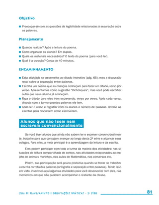 Objetivo

                       	 Preocupar-se com as questões de legibilidade relacionadas à separação entre
                         as palavras.


                     Planejamento

                       	 Quando realizar? Após a leitura do poema.
                       	 Como organizar os alunos? Em duplas.
                       	 Quais os materiais necessários? O texto do poema (para você ler).
                       	 Qual é a duração? Cerca de 40 minutos.


                     Encaminhamento

                       	 Esta atividade se assemelha ao ditado interativo (pág. 65), mas a discussão
                         recai sobre a separação entre palavras.
                       	 Escolha um poema que as crianças conheçam para fazer um ditado, verso por
                         verso. Apresentamos como sugestão “Bicholiques”, mas você pode escolher
                         outro que seus alunos já conheçam.
                       	 Faça o ditado para eles irem escrevendo, verso por verso. Após cada verso,
                         discuta com a turma quantas palavras ele tem.
                       	 Após ler o verso e registrar com os alunos o número de palavras, retome as
                         escritas para discutirem como escreveram.


                       Alunos que não leem nem
                       escrevem convencionalmente

                           Se você tiver alunos que ainda não sabem ler e escrever convencionalmen-
                     te, trabalhe para que consigam avançar ao longo desta 2a série e alcançar seus
                     colegas. Para eles, a meta principal é a aprendizagem da leitura e da escrita.

                          Eles podem participar com toda a turma da maioria das atividades: nas si-
                     tuações de leitura compartilhada de contos, nas atividades relacionadas ao pro-
                     jeto de animais marinhos, nas aulas de Matemática, nas conversas etc.

                         Porém, sua participação será pouco produtiva quando se tratar de trabalhar
                     a escrita correta das palavras (ortografia e separação entre palavras). Tendo isso
                     em vista, inserimos aqui algumas atividades para você desenvolver com eles, nos
                     momentos em que não puderem acompanhar o restante da classe.




                     Guia de Planejamento e Orientações didáticas - 2 a série                               81


guia_planej_orient_2aSerie_vol1.indd 81                                                                   2009-10-27 09:33
 