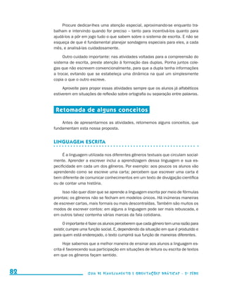 Procure dedicar-lhes uma atenção especial, aproximando-se enquanto tra-
                                          balham e intervindo quando for preciso – tanto para incentivá-los quanto para
                                          ajudá-los a pôr em jogo tudo o que sabem sobre o sistema de escrita. E não se
                                          esqueça de que é fundamental planejar sondagens especiais para eles, a cada
                                          mês, e analisá-las cuidadosamente.

                                               Outro cuidado importante: nas atividades voltadas para a compreensão do
                                          sistema de escrita, preste atenção à formação das duplas. Ponha juntos cole-
                                          gas que não escrevem convencionalmente, para que a dupla tenha informações
                                          a trocar, evitando que se estabeleça uma dinâmica na qual um simplesmente
                                          copia o que o outro escreve.

                                               Aproveite para propor essas atividades sempre que os alunos já alfabéticos
                                          estiverem em situações de reflexão sobre ortografia ou separação entre palavras.


                                           Retomada de alguns conceitos

                                              Antes de apresentarmos as atividades, retomemos alguns conceitos, que
                                          fundamentam esta nossa proposta.


                                          Linguagem escrita

                                               É a linguagem utilizada nos diferentes gêneros textuais que circulam social-
                                          mente. Aprender a escrever inclui a aprendizagem dessa linguagem e sua es-
                                          pecificidade em cada um dos gêneros. Por exemplo: aos poucos os alunos vão
                                          aprendendo como se escreve uma carta; percebem que escrever uma carta é
                                          bem diferente de comunicar conhecimentos em um texto de divulgação científica
                                          ou de contar uma história.

                                              Isso não quer dizer que se aprende a linguagem escrita por meio de fórmulas
                                          prontas; os gêneros não se fecham em modelos únicos. Há inúmeras maneiras
                                          de escrever cartas, mais formais ou mais descontraídas. Também são muitos os
                                          modos de escrever contos: em alguns a linguagem pode ser mais rebuscada, e
                                          em outros talvez contenha várias marcas da fala cotidiana.

                                               O importante é fazer os alunos perceberem que cada gênero tem uma razão para
                                          existir, cumpre uma função social. E, dependendo da situação em que é produzido e
                                          para quem está endereçado, o texto cumprirá sua função de maneiras diferentes.

                                                Hoje sabemos que a melhor maneira de ensinar aos alunos a linguagem es-
                                          crita é favorecendo sua participação em situações de leitura ou escrita de textos
                                          em que os gêneros façam sentido.



     82                                                      Guia de Planejamento e Orientações didáticas - 2 a série




guia_planej_orient_2aSerie_vol1.indd 82                                                                                       2009-10-27 09:33
 