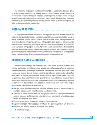 Ao ensinar a linguagem escrita considerando os usos reais de cada gêne-
                     ro, e procurando reproduzir na sala de aula as condições que tornam tais textos
                     necessários no contexto social, a escola se abre para o mundo e recria o que já
                     acontece nas práticas usuais entre leitores e escritores. As pesquisas didáticas
                     apontam que é somente por meio do uso desses textos que um aluno pode, de
                     fato, se tornar um leitor ou escritor.


                     Sistema de escrita

                          A linguagem escrita se materializa em registros escritos. Ela se vale de um
                     sistema, composto de letras e outros sinais gráficos, para grafar tudo o que pre-
                     tende expressar. Assim como a fala se vale de sons e estes são agrupados de
                     determinada maneira para expressar a linguagem com que nos comunicamos
                     oralmente, na escrita nos valemos de algumas marcas gráficas que se organizam
                     para expressar a linguagem escrita. Aprender a usar esse sistema é necessário
                     para que se possa escrever e ler com autonomia, mesmo que o acesso à lingua-
                     gem escrita ocorra antes desse domínio (pela leitura em voz alta de outra pessoa
                     ou por meio do ditado de um texto para que outra pessoa escreva).


                     Aprender a ler e a escrever

                         Durante muito tempo se entendeu que, para poder escrever, bastava me-
                     morizar as letras e o modo como se agrupam em sílabas para formar palavras,
                     e assim por diante, até chegar aos textos. Também se pensava que, para saber
                     escrever, o ensino deveria incluir a escrita correta das palavras (a ortografia),
                     bem como as regras gramaticais e sintáticas que organizam o modo de juntar
                     as palavras. Esses conhecimentos garantiriam a capacidade de escrever bem.
                     Atualmente, entretanto, estudos e pesquisas indicam que saber grafar, dominar
                     as convenções da escrita e seus aspectos notacionais, sem conhecer a lingua-
                     gem escrita, não habilita uma pessoa a:
                       	 Ler um jornal de maneira crítica, para se informar sobre o que acontece no
                         mundo e posicionar-se perante esses acontecimentos.
                       	 Aprender a partir de um texto de divulgação científica, condição necessária
                         para as pessoas se formarem e entenderem que aprender é um processo que
                         ocorre ao longo de toda a vida.
                       	 Emocionar-se com a beleza das palavras de um poema.
                       	 Experimentar com intensidade as aventuras dos personagens de um romance.
                       	 Preparar um prato a partir da leitura de uma receita.
                             E a lista vai longe...



                     Guia de Planejamento e Orientações didáticas - 2 a série                              83


guia_planej_orient_2aSerie_vol1.indd 83                                                                  2009-10-27 09:33
 