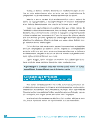 Ou seja, ao dominar o sistema de escrita, nós nos tornamos aptos a sono-
                                          rizar um texto, a decodificar as letras em sons, mas isso é muito diferente de
                                          compreender o que está escrito ou de saber se comunicar por escrito.

                                               Aprender a ler e a escrever implica saber como funcionam o sistema de
                                          escrita e a linguagem escrita, e essa aprendizagem em dois eixos pode ocorrer
                                          antes do início da escolaridade e se estender ao longo de toda a vida!

                                               Todos esses argumentos servem para tornar claro que, embora no início do
                                          Ciclo I seja preciso dedicar uma enorme dose de energia ao ensino do sistema
                                          de escrita, não podemos renunciar ao ensino da linguagem, nem pensar que este
                                          pode ser protelado para outro momento. É o conhecimento dos gêneros textuais
                                          e de suas funções que torna significativa a aprendizagem do sistema de escrita
                                          alfabético. Por valorizar os diferentes textos e seus usos, o aluno dedicará ener-
                                          gia e atenção a essa aprendizagem.

                                              Em função disso tudo, as propostas que você tem encontrado nestes Guias
                                          envolvem a ampliação do que os alunos sabem a respeito das convenções sobre
                                          a escrita, as letras e seus sons; ao mesmo tempo, permitem que se dediquem
                                          ao conhecimento das práticas sociais de leitura e escrita e dos gêneros vincu-
                                          lados a elas, considerando seus usos reais.

                                               A partir de agora, vamos nos deter em atividades mais voltadas para a aná-
                                          lise e a reflexão sobre o sistema de escrita, mas é preciso lembrar:

                                           A aprendizagem da escrita será ainda mais eficiente quando dermos aos alunos
                                           a possibilidade de associá-la aos usos da linguagem escrita.



                                           Atividades que favorecem
                                           a reflexão sobre o sistema de escrita

                                               Para realizar atividades com foco na escrita, o aluno deve pensar nas pro-
                                          priedades do sistema de escrita. Em geral, atividades desse tipo envolvem estru-
                                          turas textuais mais simples (listas, etiquetas ou títulos) ou textos cujo conteúdo
                                          foi previamente memorizado (parlendas, quadrinhas, poemas, legendas etc.), e,
                                          por conseguinte, não exigem que se preocupem com a linguagem.

                                                As atividades voltadas para esse objetivo podem envolver a leitura ou a es-
                                          crita, mas é importante manter um equilíbrio entre as duas modalidades.




     84                                                      Guia de Planejamento e Orientações didáticas - 2 a série




guia_planej_orient_2aSerie_vol1.indd 84                                                                                        2009-10-27 09:33
 