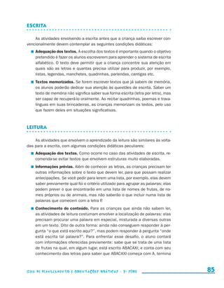 Escrita

                         As atividades envolvendo a escrita antes que a criança saiba escrever con-
                     vencionalmente devem contemplar as seguintes condições didáticas:
                           	 Adequação dos textos. A escolha dos textos é importante quando o objetivo
                             pretendido é fazer os alunos escreverem para aprender o sistema de escrita
                             alfabético. O texto deve permitir que a criança concentre sua atenção em
                             quais são as letras e quantas precisa utilizar para produzir, por exemplo,
                             listas, legendas, manchetes, quadrinhas, parlendas, cantigas etc.
                           	 Textos memorizados. Se forem escrever textos que já sabem de memória,
                             os alunos poderão dedicar sua atenção às questões de escrita. Saber um
                             texto de memória não significa saber sua forma escrita (letra por letra), mas
                             ser capaz de recuperá-lo oralmente. Ao recitar quadrinhas, poemas e trava-
                             línguas em suas brincadeiras, as crianças memorizam os textos, pelo uso
                             que fazem deles em situações significativas.



                     Leitura

                         As atividades que envolvem o aprendizado da leitura são similares às volta-
                     das para a escrita, com algumas condições didáticas peculiares:
                           	 Adequação dos textos. Como ocorre no caso das atividades de escrita, re-
                             comenda-se evitar textos que envolvem estruturas muito elaboradas.
                           	 Informações prévias. Além de conhecer as letras, as crianças precisam ter
                             outras informações sobre o texto que devem ler, para que possam realizar
                             antecipações. Se você pedir para lerem uma lista, por exemplo, elas devem
                             saber previamente qual foi o critério utilizado para agrupar as palavras; elas
                             podem prever o que encontrarão em uma lista de nomes de frutas, de no-
                             mes próprios ou de animais, mas não saberão o que incluir numa lista de
                             palavras que comecem com a letra P    .
                           	 Conhecimento do conteúdo. Para as crianças que ainda não sabem ler,
                             as atividades de leitura costumam envolver a localização de palavras: elas
                             precisam procurar uma palavra em especial, misturada a diversas outras
                             em um texto. Dito de outra forma: ainda não conseguem responder à per-
                             gunta “o que está escrito aqui?”, mas podem responder à pergunta “onde
                             está escrita tal palavra?”. Para enfrentar esse desafio, o aluno contará
                             com informações oferecidas previamente: sabe que se trata de uma lista
                             de frutas na qual, em algum lugar, está escrito ABACAXI; e conta com seu
                             conhecimento das letras para saber que ABACAXI começa com A, termina



                     Guia de Planejamento e Orientações didáticas - 2 a série                                   85


guia_planej_orient_2aSerie_vol1.indd 85                                                                       2009-10-27 09:33
 