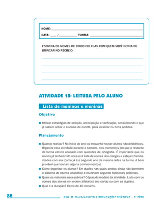 NOME:___________________________________________________________________________

                                           DATA: _____ /_______________	TURMA:____________________________________________


                                           ESCREVA OS NOMES DE CINCO COLEGAS COM QUEM VOCÊ GOSTA DE
                                           BRINCAR NO RECREIO.

                                           _ _______________________________________________________________
                                           _

                                           _ _______________________________________________________________
                                           _

                                           _ _______________________________________________________________
                                           _

                                           _ _______________________________________________________________
                                           _




                                          ATIVIDADE 18: LEITURA PELO ALUNO

                                            Lista de meninos e meninas
                                          Objetivo

                                          	 Utilizar estratégias de seleção, antecipação e verificação, considerando o que
                                            já sabem sobre o sistema de escrita, para localizar os itens pedidos.

                                          Planejamento

                                          	 Quando realizar? No início do ano ou enquanto houver alunos não-alfabéticos.
                                            Organize esta atividade durante a semana, nos momentos em que o restante
                                            da turma estiver ocupado com questões de ortografia. É importante que os
                                            alunos já tenham tido acesso à lista de nomes dos colegas e estejam familia-
                                            rizados com ela (como já é o segundo ano da maioria deles na turma, é bem
                                            provável que tenham alguns conhecimentos).
                                          	 Como organizar os alunos? Em duplas nas quais ambos ainda não dominem
                                            o sistema de escrita alfabético e escrevam segundo hipóteses próximas.
                                          	 Quais os materiais necessários? Cópias do modelo da atividade. Lista com os
                                            nomes dos alunos em ordem alfabética (no cartaz ou com as duplas).
                                          	 Qual é a duração? Cerca de 40 minutos.


     88                                                     Guia de Planejamento e Orientações didáticas - 2 a série




guia_planej_orient_2aSerie_vol1.indd 88                                                                                       2009-10-27 09:33
 