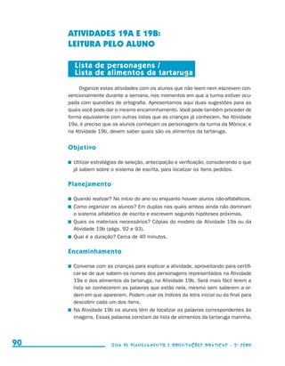 ATIVIDADES 19a E 19b:
                                          LEITURA PELO ALUNO

                                            Lista de personagens /
                                            Lista de alimentos da tartaruga
                                              Organize estas atividades com os alunos que não leem nem escrevem con-
                                          vencionalmente durante a semana, nos momentos em que a turma estiver ocu-
                                          pada com questões de ortografia. Apresentamos aqui duas sugestões para as
                                          quais você pode dar o mesmo encaminhamento. Você pode também proceder de
                                          forma equivalente com outras listas que as crianças já conhecem. Na Atividade
                                          19a, é preciso que os alunos conheçam os personagens da turma da Mônica; e
                                          na Atividade 19b, devem saber quais são os alimentos da tartaruga.


                                          Objetivo

                                           	 Utilizar estratégias de seleção, antecipação e verificação, considerando o que
                                             já sabem sobre o sistema de escrita, para localizar os itens pedidos.

                                          Planejamento

                                           	 Quando realizar? No início do ano ou enquanto houver alunos não-alfabéticos.
                                           	 Como organizar os alunos? Em duplas nas quais ambos ainda não dominam
                                             o sistema alfabético de escrita e escrevem segundo hipóteses próximas.
                                           	 Quais os materiais necessários? Cópias do modelo da Atividade 19a ou da
                                             Atividade 19b (págs. 92 e 93).
                                           	 Qual é a duração? Cerca de 40 minutos.

                                          Encaminhamento

                                           	 Converse com as crianças para explicar a atividade, aproveitando para certifi-
                                             car-se de que sabem os nomes dos personagens representados na Atividade
                                             19a e dos alimentos da tartaruga, na Atividade 19b. Será mais fácil lerem a
                                             lista se conhecerem as palavras que estão nela, mesmo sem saberem a or-
                                             dem em que aparecem. Podem usar os índices da letra inicial ou da final para
                                             descobrir cada um dos itens.
                                           	 Na Atividade 19b os alunos têm de localizar as palavras correspondentes às
                                             imagens. Essas palavras constam da lista de alimentos da tartaruga marinha,




     90                                                     Guia de Planejamento e Orientações didáticas - 2 a série




guia_planej_orient_2aSerie_vol1.indd 90                                                                                       2009-10-27 09:33
 