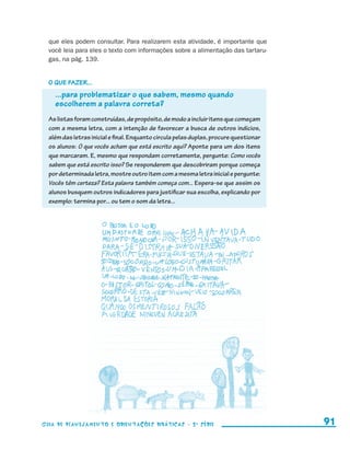 que eles podem consultar. Para realizarem esta atividade, é importante que
                         você leia para eles o texto com informações sobre a alimentação das tartaru-
                         gas, na pág. 139.


                         O que fazer...
                             ...para problematizar o que sabem, mesmo quando
                             escolherem a palavra correta?
                         As listas foram construídas, de propósito, de modo a incluir itens que começam
                         com a mesma letra, com a intenção de favorecer a busca de outros indícios,
                         além das letras inicial e final. Enquanto circula pelas duplas, procure questionar
                         os alunos: O que vocês acham que está escrito aqui? Aponte para um dos itens
                         que marcaram. E, mesmo que respondam corretamente, pergunte: Como vocês
                         sabem que está escrito isso? Se responderem que descobriram porque começa
                         por determinada letra, mostre outro item com a mesma letra inicial e pergunte:
                         Vocês têm certeza? Esta palavra também começa com... Espera-se que assim os
                         alunos busquem outros indicadores para justificar sua escolha, explicando por
                         exemplo: termina por... ou tem o som da letra...




                     Guia de Planejamento e Orientações didáticas - 2 a série                                   91


guia_planej_orient_2aSerie_vol1.indd 91                                                                       2009-10-27 09:33
 